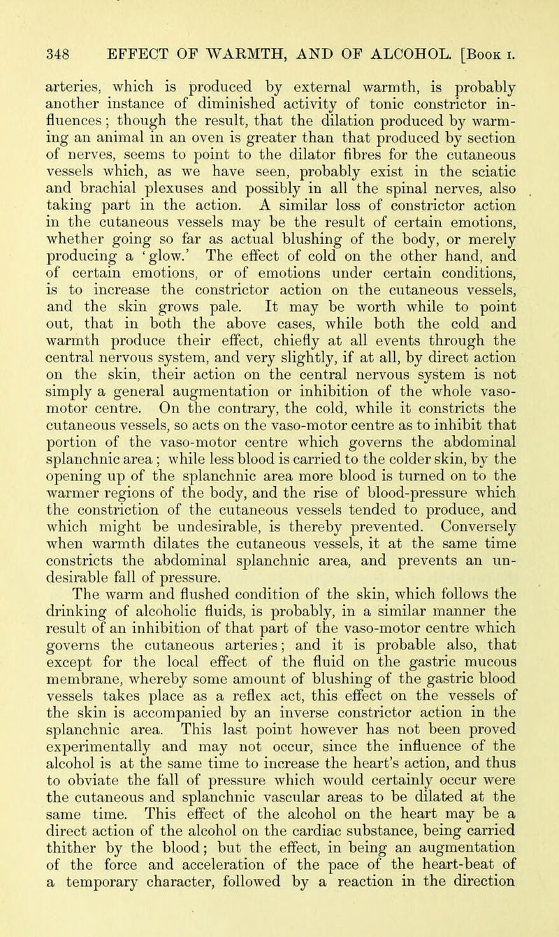 arteries, which is produced by external warmth, is probably another instance of diminished activity of tonic constrictor in- fluences ; though the result, that the dilation produced by warm- ing an animal in an oven is greater than that produced by section of nerves, seems to point to the dilator fibres for the cutaneous vessels which, as we have seen, probably exist in the sciatic and brachial plexuses and possibly in all the spinal nerves, also taking part in the action. A similar loss of constrictor action in the cutaneous vessels may be the result of certain emotions, whether going so far as actual blushing of the body, or merely producing a 'glow.' The effect of cold on the other hand, and of certain emotions, or of emotions under certain conditions, is to increase the constrictor action on the cutaneous vessels, and the skin grows pale. It may be worth while to point out, that in both the above cases, while both the cold and warmth produce their effect, chiefly at all events through the central nervous system, and very slightly, if at all, by direct action on the skin, their action on the central nervous system is not simply a general augmentation or inhibition of the whole vaso- motor centre. On the contrary, the cold, while it constricts the cutaneous vessels, so acts on the vaso-motor centre as to inhibit that portion of the vaso-niotor centre which governs the abdominal splanchnic area; while less blood is carried to the colder skin, by the opening up of the splanchnic area more blood is turned on to the warmer regions of the body, and the rise of blood-pressure which the constriction of the cutaneous vessels tended to produce, and which might be undesirable, is thereby prevented. Conversely when warmth dilates the cutaneous vessels, it at the same time constricts the abdominal splanchnic area, and prevents an un- desirable fall of pressure. The warm and flushed condition of the skin, which follows the drinking of alcoholic fluids, is probably, in a similar manner the result of an inhibition of that part of the vaso-motor centre which governs the cutaneous arteries; and it is probable also, that except for the local effect of the fluid on the gastric mucous membrane, whereby some amount of blushing of the gastric blood vessels takes place as a reflex act, this effect on the vessels of the skin is accompanied by an inverse constrictor action in the splanchnic area. This last point however has not been proved experimentally and may not occur, since the influence of the alcohol is at the same time to increase the heart's action, and thus to obviate the fall of pressure which would certainly occur were the cutaneous and splanchnic vascular areas to be dilated at the same time. This effect of the alcohol on the heart may be a direct action of the alcohol on the cardiac substance, being carried thither by the blood; but the effect, in being an augmentation of the force and acceleration of the pace of the heart-beat of a temporary character, followed by a reaction in the direction