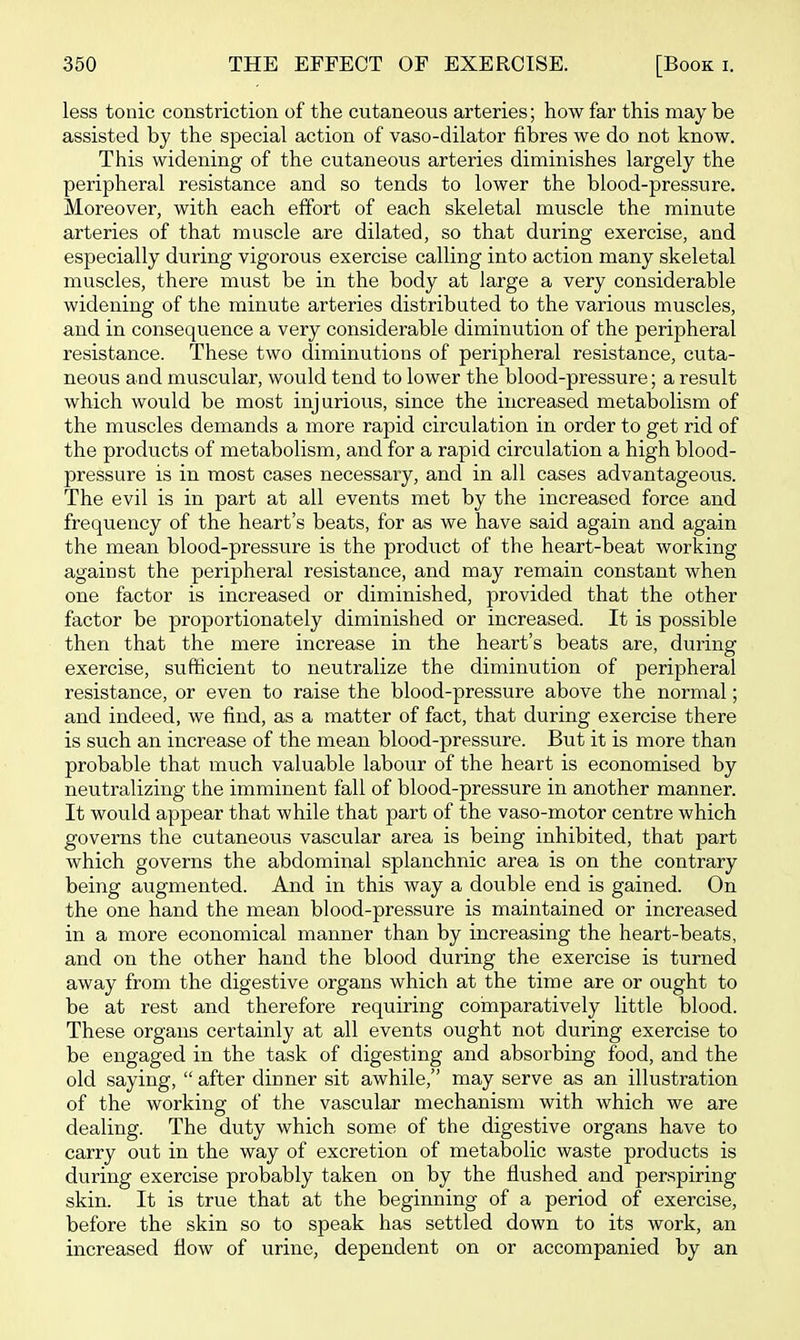 less tonic constriction of the cutaneous arteries; how far this maybe assisted by the special action of vaso-dilator fibres we do not know. This widening of the cutaneous arteries diminishes largely the peripheral resistance and so tends to lower the blood-pressure. Moreover, with each effort of each skeletal muscle the minute arteries of that muscle are dilated, so that during exercise, and especially during vigorous exercise calling into action many skeletal muscles, there must be in the body at large a very considerable widening of the minute arteries distributed to the various muscles, and in consequence a very considerable diminution of the peripheral resistance. These two diminutions of peripheral resistance, cuta- neous and muscular, would tend to lower the blood-pressure; a result which would be most injurious, since the increased metabolism of the muscles demands a more rapid circulation in order to get rid of the products of metabolism, and for a rapid circulation a high blood- pressure is in most cases necessary, and in all cases advantageous. The evil is in part at all events met by the increased force and frequency of the heart's beats, for as we have said again and again the mean blood-pressure is the product of the heart-beat working against the peripheral resistance, and may remain constant when one factor is increased or diminished, provided that the other factor be proportionately diminished or increased. It is possible then that the mere increase in the heart's beats are, during exercise, sufficient to neutralize the diminution of peripheral resistance, or even to raise the blood-pressure above the normal; and indeed, we find, as a matter of fact, that during exercise there is such an increase of the mean blood-pressure. But it is more than probable that much valuable labour of the heart is economised by neutralizing the imminent fall of blood-pressure in another manner. It would appear that while that part of the vaso-motor centre which governs the cutaneous vascular area is being inhibited, that part which governs the abdominal splanchnic area is on the contrary being augmented. And in this way a double end is gained. On the one hand the mean blood-pressure is maintained or increased in a more economical manner than by increasing the heart-beats, and on the other hand the blood during the exercise is turned away from the digestive organs which at the time are or ought to be at rest and therefore requiring cornparatively little blood. These organs certainly at all events ought not during exercise to be engaged in the task of digesting and absorbing food, and the old saying,  after dinner sit awhile, may serve as an illustration of the working of the vascular mechanism with which we are dealing. The duty which some of the digestive organs have to carry out in the way of excretion of metabolic waste products is during exercise probably taken on by the flushed and perspiring skin. It is true that at the beginning of a period of exercise, before the skin so to speak has settled down to its work, an increased flow of urine, dependent on or accompanied by an