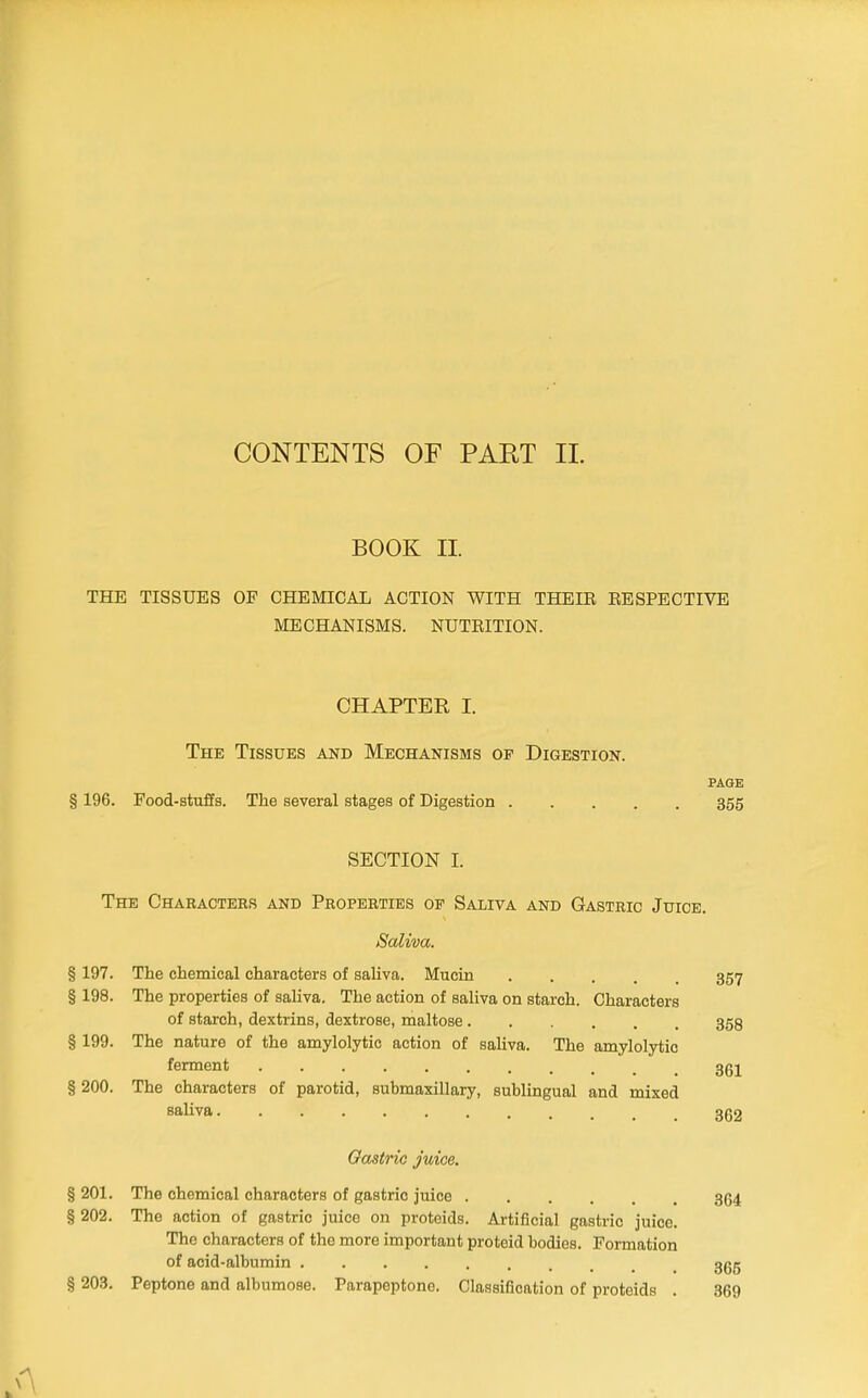 CONTENTS OF PAET II. BOOK II. THE TISSUES OF CHEMICAL ACTION WITH THEIE EESPECTIVE MECHANISMS. NUTEITION. CHAPTER I. The Tissues and Mechanisms of Digestion. PAGE § 196. Food-stuffs. The several stages of Digestion 355 SECTION I. The Characters and Properties of Saliva and Gastric Juice. Saliva. § 197. The chemical characters of saliva. Mucin 357 § 198. The properties of saliva. The action of saliva on starch. Characters of starch, dextrins, dextrose, maltose 358 § 199. The nature of the amylolytie action of saliva. The amylolytio ferment 3(5j § 200. The characters of parotid, submaxillary, sublingual and mixed saliva 362 Oastnc juice. § 201. The chemical characters of gastric juice 364 § 202. The action of gastric juice on proteids. Artificial gastric juice. The characters of the more important proteid bodies. Formation of acid-albumin 365 § 203. Peptone and albumose. Parapeptone. Classification of proteids . 369