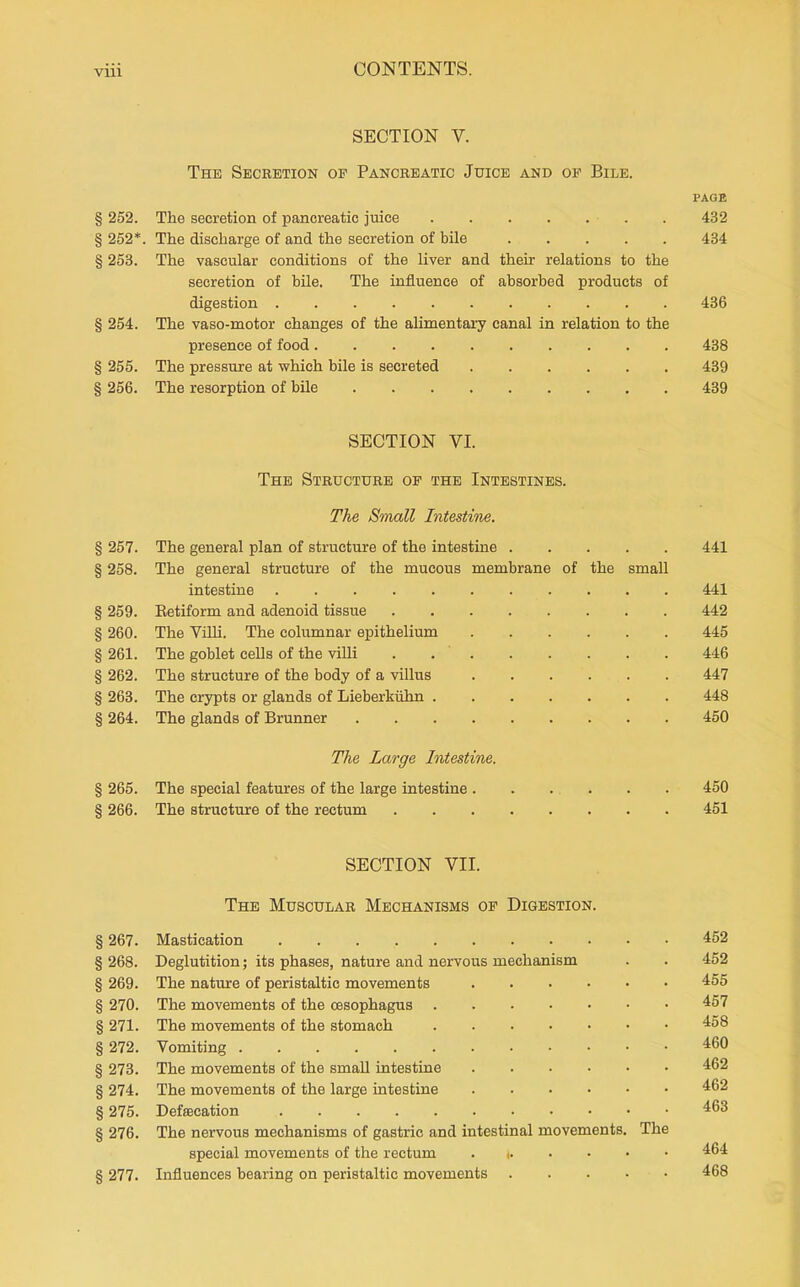 SECTION V. The Secretion of Pancreatic Juice and op Bile. PAGE § 252. The secretion of pancreatic juice . 432 § 252*. The discharge of and the secretion of bile 434 § 253. The vascular conditions of the liver and their relations to the secretion of bile. The influence of absorbed products of digestion 436 § 254. The vaso-motor changes of the alimentary canal in relation to the presence of food 438 § 255. The pressure at which bile is secreted 439 § 256. The resorption of bile 439 SECTION VI. The Structure op the Intestines. The Small Intestine. § 257. The general plan of structure of the intestine 441 § 258. The general structure of the mucous membrane of the small intestine 441 § 259. Eetiform and adenoid tissue 442 § 260. The Villi. The columnar epithelium 445 § 261. The goblet cells of the villi . 446 § 262. The structure of the body of a villus 447 § 263. The crypts or glands of Lieberkiihn 448 § 264. The glands of Brunner 450 The Large Intestine. § 265. The special features of the large intestine . . . . . . 450 § 266. The structure of the rectum 451 SECTION VII. The Muscular Mechanisms op Digestion. §267. Mastication 452 § 268. Deglutition; its phases, nature and nervous mechanism . . 452 § 269. The natrure of peristaltic movements 455 § 270. The movements of the oesophagus 457 § 271. The movements of the stomach 458 § 272. Vomiting 460 § 273. The movements of the small intestine 462 § 274. The movements of the large intestine 462 § 275. Defsecation 463 § 276. The nervous mechanisms of gastric and intestinal movements. The special movements of the rectum . i 464 § 277. Influences bearing on peristaltic movements 468