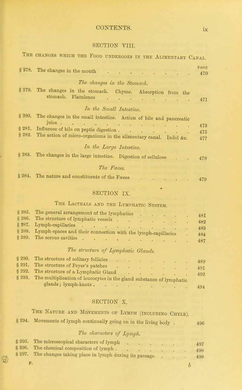 SECTION VIII. The changes which the Food undergoes in the Alimentary Canal. § 278. The changes in the mouth § 286. The structure of lymphatic vessels § 287. Lymph-capillaries PAGE 470 The changes in the Stomach. §279. The changes in the stomach. Chyme. Absorption from the stomach. Flatulence In the Small Intestine. § 280. The changes in the small intestine. Action of bile and pancreatic i'^'^e § 281. Influence of bile on peptic digestion § 282. The action of micro-organisms m the aUmentary canal. Indol &c.' 477 In the Large Intestine. § 283. The changes in the large intestine. Digestion of cellulose The Fceces. § 284. The nature and constituents of the Faces SECTION IX. The Lacteals and the Lymphatic System. § 285. The general arrangement of the lymphatics 478 479 481 4B2 483 § 288. Lymph-spaces and their connection with the lymph-capiUaries . 434 § 289. The serous cavities ... 487 The structure of Lymphatic Glands. § 290. The structure of soUtary follicles 43g. §291. The structure of Peyer's patches 491 § 292. The structure of a Lymphatic Gland ' § 293. The multiplication of leucocytes in the gland substance of lymphatic glands; lymph-knots SECTION X. The Nature and Movements op Lymph (including Chyle). ' § 294. Movements of lymph continually gomg on in the living body . 496 The characters of Lymph. § 295. The microscopical characters of lymph 49.7 § 296. The chemical composition of lymph 493 § 297. The changes taking place in lymph during its passage ... 498