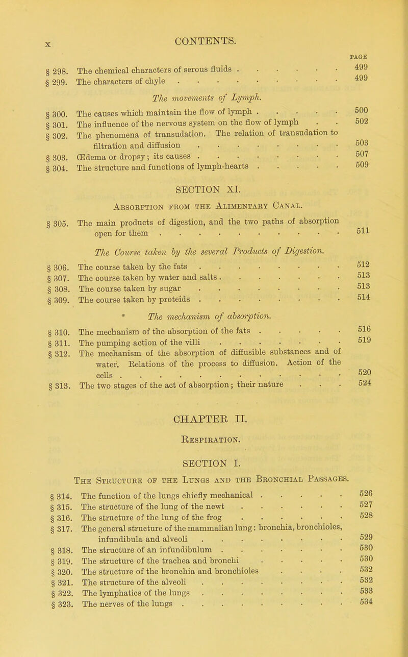 PAGE § 298. The chemical characters of serous fluids 499 § 299. The characters of chyle The movements of Lymph. § 300. The causes which maintain the flow of lymph 500 § 301. The influence of the nervous system on the flow of lymph . . 502 § 302. The phenomena of transudation. The relation of transudation to filtration and diffusion 503 § 303. CEdema or dropsy; its causes 507 § 304. The structure and functions of lymph-hearts 509 SECTION XI. Absorption from the Alimentary Canal. § 305. The main products of digestion, and the two paths of absorption open for them 511 The Course taken hy the several Products of Digestion, § 306. The course taken by the fats 512 § 307. The course taken by water and salts 513 § 308. The course taken by sugar 513 § 309. The course taken by proteids 514 • The mechanism of absorption. § 310. The mechanism of the absorption of the fats 516 § 311. The pumping action of the villi 519 § 312. The mechanism of the absorption of diffusible substances and of water. Eelations of the process to diffusion. Action of the cells 520 §313. The two stages of the act of absorption; their nature ... 524 CHAPTER II. Respiration. SECTION I. The Structure of the Lungs and the Bronchial Passages. § 314. The fimction of the lungs chiefly mechanical 526 § 315. The structure of the lung of the newt 527 § 316. The structure of the lung of the frog 528 § 317. The general structure of the mammalian lung: bronchia, bronchioles, infundibula and alveoli 529 § 318. The structure of an infundibulum 530 § 319. The structure of the trachea and bronchi 530 § 320. The structure of the bronchia and bronchioles .... 532 § 321. The structure of the alveoH 532 § 322. The lymphatics of the lungs 533 § 323. The nerves of the lungs 534