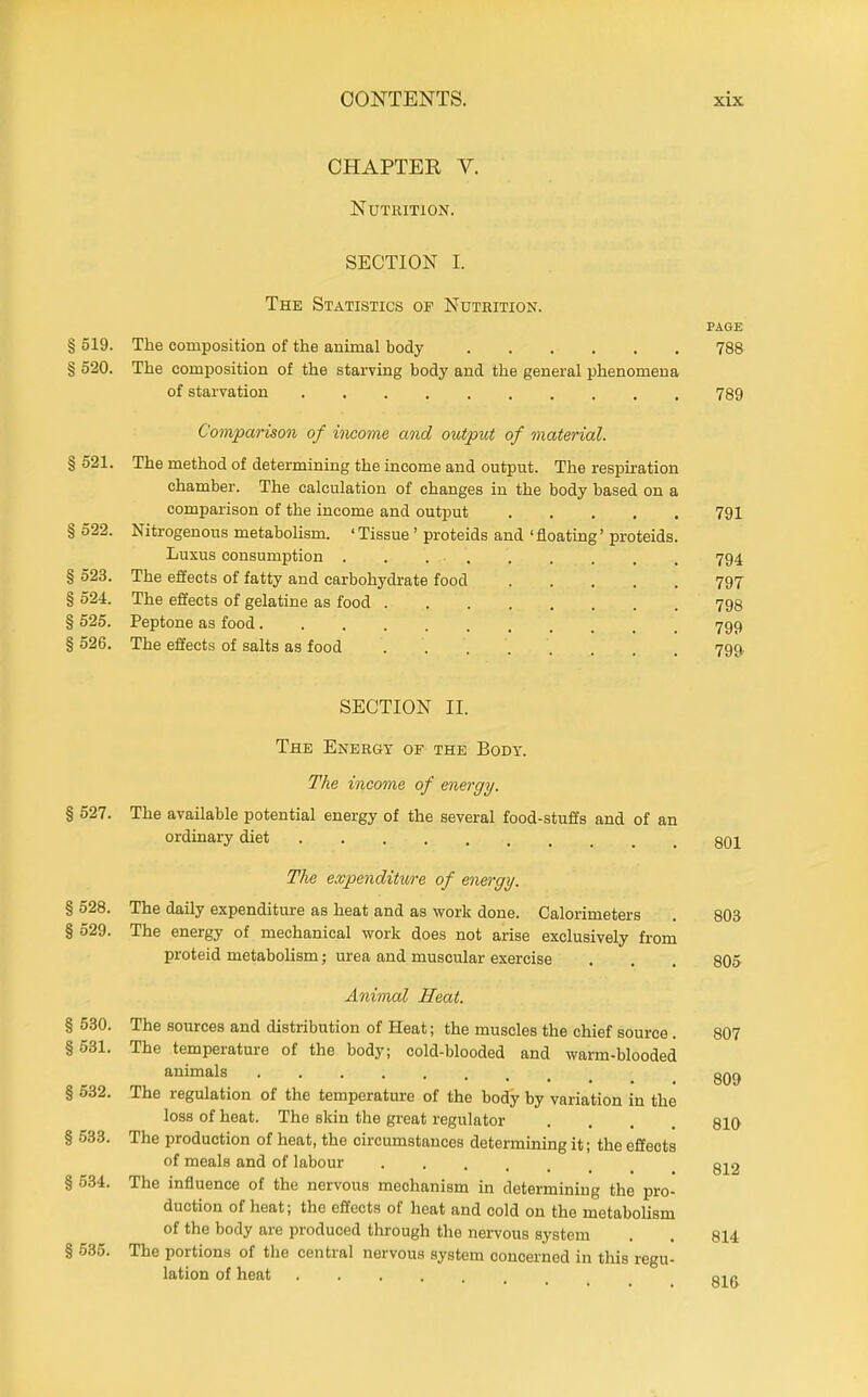 CHAPTER V. Nutrition. SECTION I. The Statistics of Nutrition. PAGE § 519. The composition of the animal body 788 § 520. The composition of the starving body and the general phenomena of starvation 789 Comparison of income and output of material. § 521. The method of determining the income and output. The respiration chamber. The calculation of changes in the body based on a comparison of the income and output 791 § 522. Nitrogenous metabolism. ' Tissue ' proteids and 'floating' proteids. Luxus consumption 794 § 523. The effects of fatty and carbohydrate food 797 § 524. The effects of gelatine as food 798 § 525. Peptone as food 799 § 526. The effects of salts as food 799, SECTION II. The Energy of the Body. The income of energy. § 527. The available potential energy of the several food-stuffs and of an ordinary diet 3Q2 The expenditure of energy. § 528. The daily expenditure as heat and as work done. Calorimeters . 803 § 529. The energy of mechanical work does not arise exclusively from proteid metabolism; urea and muscular exercise . . . 805- Animal Heat. § 530. The sources and distribl^tion of Heat; the muscles the chief source. 807 §531. The temperature of the body; cold-blooded and warm-blooded animals qq^ § 532. The regulation of the temperature of the body by variation in the loss of heat. The skin the great regulator .... 810 § 533. The production of heat, the circumstances determining it; the effects of meals and of labour g22 § 534. The influence of the nervous mechanism in determining the pro- duction of heat; the effects of heat and cold on the metabolism of the body are produced through the nervous system . . 814 § 635. The portions of the central nervous system concerned in this regu- lation of heat Qir