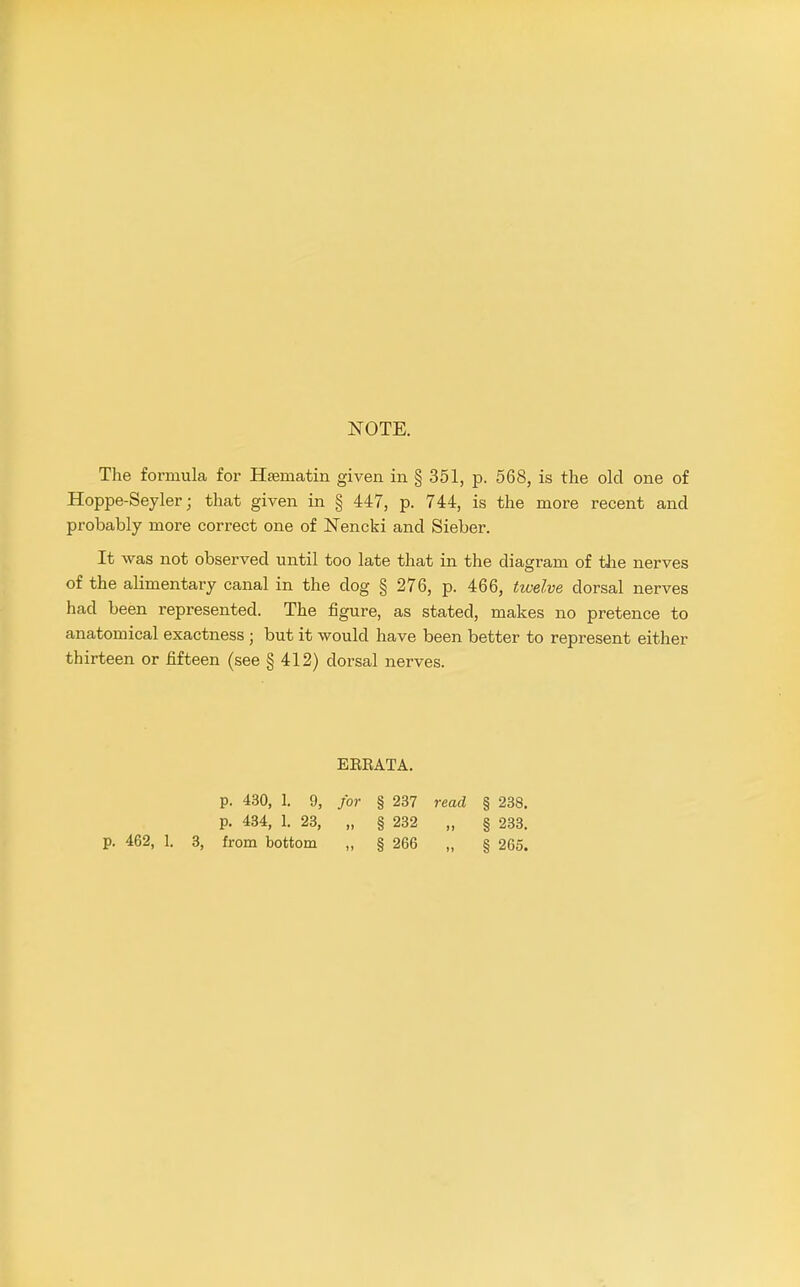 NOTE. The formula for Hsematin given in § 351, p. 568, is the old one of Hoppe-Seyler; that given in § 447, p. 744, is the more recent and probably more correct one of Nencki and Sieber. It was not observed until too late that in the diagram of the nerves of the alimentary canal in the dog § 276, p. 466, twelve dorsal nerves had been represented. The figure, as stated, makes no pretence to anatomical exactness ; but it would have been better to represent either thirteen or fifteen (see § 412) dorsal nerves. EERATA. p. 430, 1. 9, for § 237 read § 238, p. 434, 1. 23, „ § 232 „ § 233.