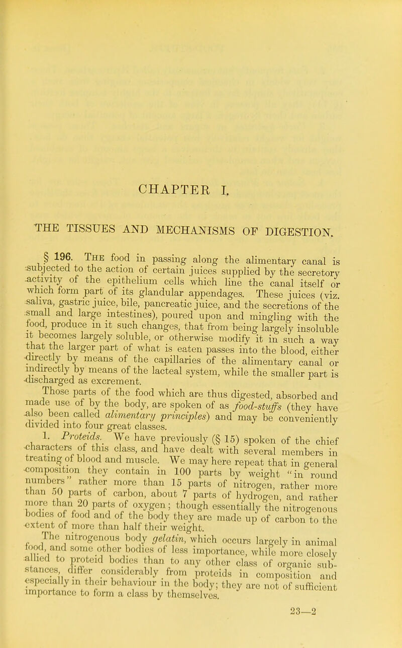 THE TISSUES AND MECHANISMS OF DIGESTION. § 196. The food m passing along the alimentary canal is ■subjected to the action of certain juices supplied by the secretory -activity of the epithelium cells which line the canal itself or which form part of its glandular appendages. These juices (viz. saliva, gastric juice, bile, pancreatic juice, and the secretions of the small and large intestines), poured upon and mingling with the food, produce m it such changes, that from being largely insoluble it becomes largely soluble, or otherwise modify it in such a way that the larger part of what is eaten passes into the blood either •directly by means of the capillaries of the alimentary canal or indirectly by means of the lacteal system, while the smaller part is •discharged as excrement. Those parts of the food which are thus digested, absorbed and made use of by the body, are spoken of as food-stuffs (they have 4ilso been called alimentary principles) and may be conveniently divided into four great classes. 1. Proteids.^ We have previously (§ 15) spoken of the chief ■characters of this class, and have dealt with several members in treating of blood and muscle. We may here repeat that in general ■composition they contain in 100 parts by weight in round numbers rather more than 15 parts of nitrogen, rather more than oO parts of carbon, about 7 parts of hydrogen, and rather more than 20 parts of oxygen; though essentially the nitrogenous bodies of food and of the body they are made up of carbon to the extent of more than half their weight. The nitrogenous body gelatin, which occurs largely in animal food, and some other bodies of less importance, while more closely a lied to proteid bodies than to any other class of organic sub- stances differ considerably from proteids in composition and r ^^^^'''T ^'^^^y of sufficient importance to form a class by themselves. 23—2