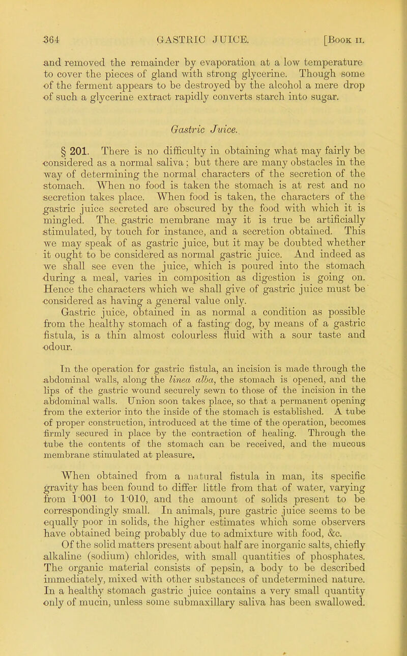 and removed the remainder by evaporation at a low temperature to cover the pieces of gland with strong glycerine. Though some of the ferment appears to be destroyed by the alcohol a mere drop of such a glycerine extract rapidly converts starch into sugar. Gastric Jmce._ § 201. There is no difficulty in obtaining what may fairly be •considered as a normal saliva; but there are many obstacles in the way of determining the normal characters of the secretion of the stomach. When no food is taken the stomach is at rest and no secretion takes place. When food is taken, the characters of the gastric juice secreted are obscured by the food with which it is mingled. The. gastric membrane may it is true be artificially stimulated, by touch for instance, and a secretion obtained. This we may speak of as gastric juice, but it may be doubted whether it ought to be considered as normal gastric juice. Aiad indeed as we shall see even the juice, which is poured into the stomach •during a meal, varies in composition as digestion is going on. Hence the characters which we shall give of gastric juice must be ■considered as having a general value only. Gastric juice, obtained in as normal a condition as possible from the healthy stomach of a fasting dog, by means of a gastric fistula, is a thin almost colourless fluid with a sour taste and odour. In the operation for gasti'ic fistula, an incision is made through the abdominal walls, along the linea alba, the stomach is opened, and the lips of the gastric wound securely sewn to those of the incision in the abdominal walls. Union soon takes place, so that a permanent opening from the exterior into the inside of the stomach is established. A tube of proper construction, introduced at the time of the operation, becomes firmly secured in place by the contraction of healing. Through the tube the contents of the stomach can be received, and the mucous membrane stimulated at pleasure. When obtained from a natural fistula in man, its specific gravity has been found to differ little from that of water, varying from I'OOl to I'OlO, and the amount of solids present to be correspondingly small. In animals, pure gastric juice seems to be equally poor in solids, the higher estimates which some observers have obtained being probably due to admixture with food, &c. Of the solid matters present about half are inorganic salts, chiefly alkaline (sodium) chlorides, with small quantities of phosphates. The organic material consists of pepsin, a body to be described immediately, mixed with other substances of undetermined nature. In a healthy stomach gastric juice contains a very small quantity only of mucin, unless some submaxillary saliva has been swallowed.