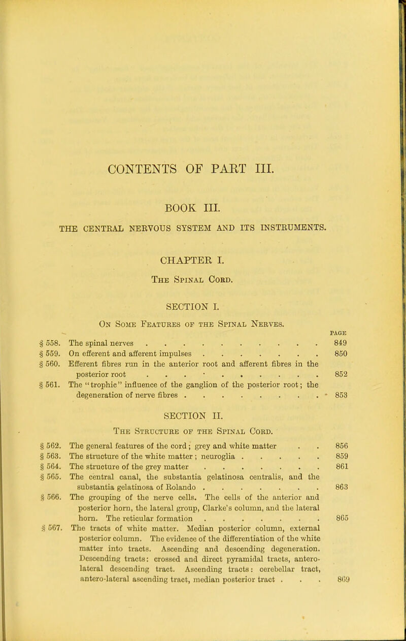 CONTENTS OF PART III. BOOK III. THE CENTRAL NERVOUS SYSTEM AND ITS INSTRUMENTS. CHAPTER I. The Spinal Cobd. SECTION I. On Sosie Features op the Spinal Nerves. PAGE ^ 558. The spinal nerves 849 § 559. On efferent and afferent impulses 850 § 560. Efferent fibres run in the anterior root and afferent fibres in the posterior root . . . • 852 § 561. The trophic influence of the ganglion of the posterior root; the degeneration of nerve fibres - 853 SECTION 11. The Structure of the Spinal Cord. § 562. The general features of the cord; grey and white matter . . 856 § 563. The structure of the white matter; neuroglia 859 § 564. The structure of the grey matter 861 § 565. The central canal, the substantia gelatinosa centralis, and the substantia gelatinosa of Rolando 863 § 566. The grouping of the nerve cells. The cells of the anterior and posterior horn, the lateral group, Clarke's column, and the lateral horn. The reticular formation 865 567. The tracts of white matter. Median posterior column, external posterior column. The evidence of the differentiation of the white matter into tracts. Ascending and descending degeneration. Descending tracts: crossed and direct pyramidal tracts, antero- lateral descending tract. Ascending tracts: cerebellar tract, antero-lateral ascending tract, median posterior tract . . . 809 fl