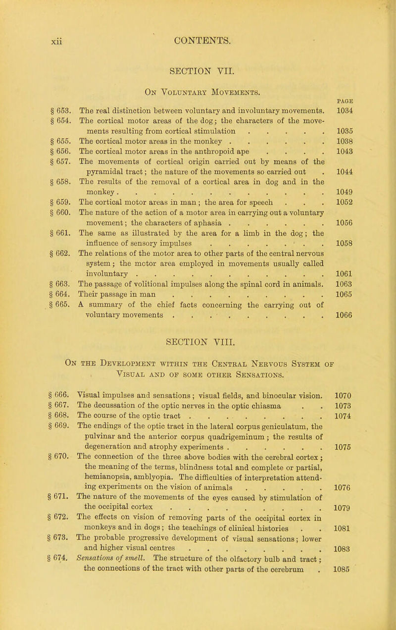 SECTION VII. On Voluntary Movements. PAGE § 653. The real distinction between voluntary and involuntary movements. 1034 § 654. The cortical motor areas of the dog; the characters of the move- ments resulting from cortical stimulation 1035 § 655. The cortical motor areas in the monkey 1038 § 656. The cortical motor areas in the anthropoid ape .... 1043 § 657. The movements of cortical origin carried out by means of the pyramidal tract; the nature of the movements so carried out . 1044 § 658. The results of the removal of a cortical area in dog and in the monkey 1049 § 659. The cortical motor areas in man; the area for speech . . . 1052 § 660. The nature of the action of a motor area in carrying out a voluntary movement; the characters of aphasia 1056 § 661. The same as illustrated by the area for a limb in the dog; the influence of sensory impulses ....... 1058 § 662. The relations of the motor area to other parts of the central nervous system; the mctor area employed in movements usually called involuntary 1061 § 663. The passage of volitional impulses along the spinal cord in animals. 1063 § 664. Their passage in man 1065 § 665. A summary of the chief facts concerning the carrying out of voluntary movements . . 1066 SECTION VIII. On the Development within the Central Nervous System of Visual and of some other Sensations. § 666. Visual impulses and sensations ; visual fields, and binocular vision. 1070 § 667. The decussation of the optic nerves in the optic chiasma . . 1073 § 668. The course of the optic tract 1074 § 669. The endings of the optic tract in the lateral corpus geniculatum, the pulvinar and the anterior corpus quadi-igeminum; the results of degeneration and atrophy experiments 1076 § 670. The connection of the three above bodies with the cerebral cortex; the meaning of the terms, blindness total and complete or partial, hemianopsia, amblyopia. The difficulties of interpretation attend- ing experiments on the vision of animals 1076 § 671. The nature of the movements of the eyes caused by stimulation of the occipital cortex 1079 § 672. The effects on vision of removing parts of the occipital cortex in monkeys and in dogs; the teachings of clinical histories . . 1081 § 673. The probable progressive development of visual sensations; lower and higher visual centres 1083 § 674. Sensations of smell. The structure of the olfactory bulb and tract; the connections of the tract with other parts of the cerebrum . 1085