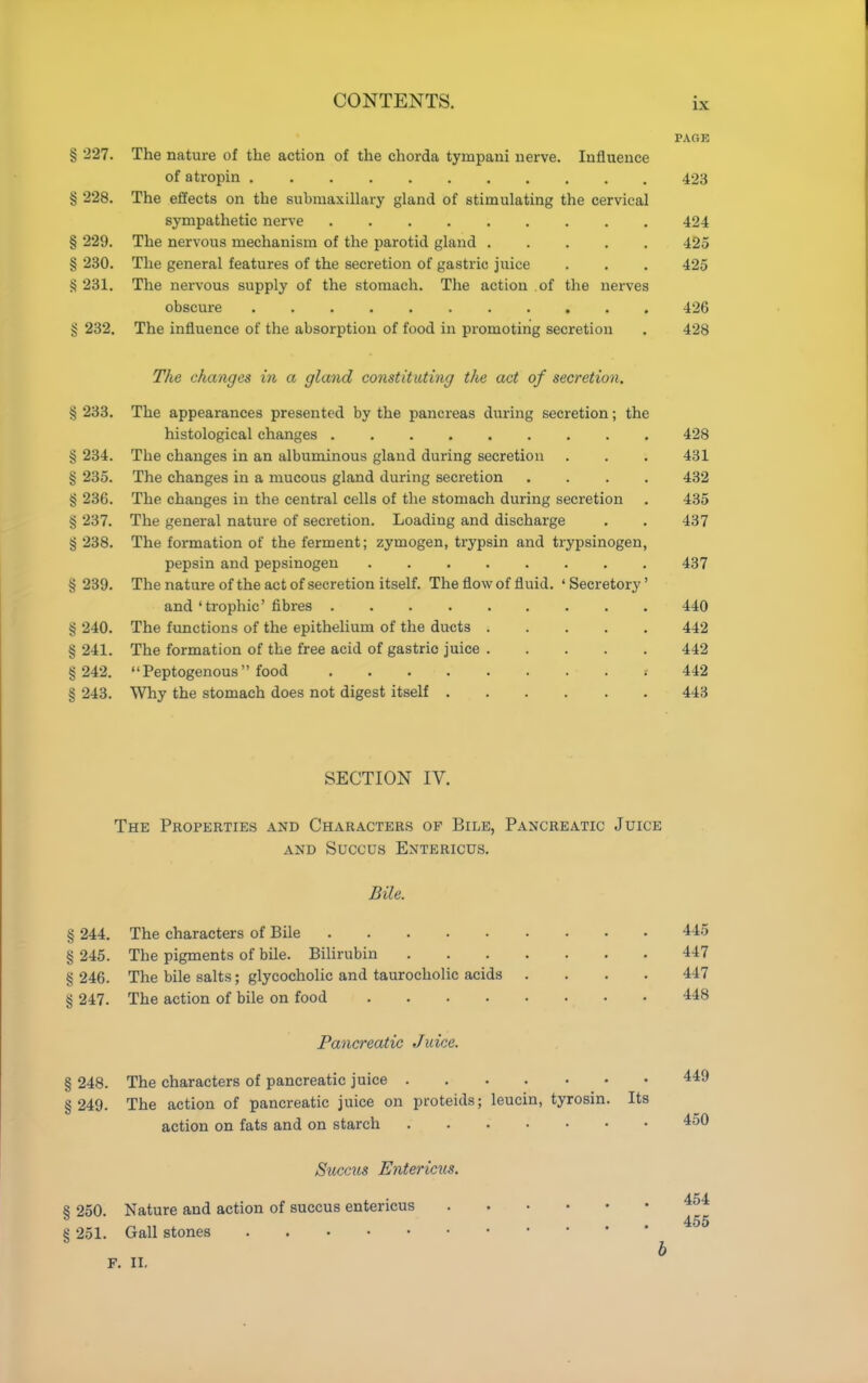 PAGE § 227. The nature of the action of the chorda tympani nerve. Influence of a tropin 423 § 228. The effects on the submaxillary gland of stimulating the cervical sympathetic nerve 424 § 229. The nervous mechanism of the parotid gland 425 § 230. The general features of the secretion of gastric juice . . . 425 § 231. The nervous supply of the stomach. The action of the nerves obscure 426 § 232. The influence of the absorption of food in promoting secretion . 428 The changes in a gland constituting the act of secretion. § 233. The appearances presented by the pancreas during secretion; the histological changes 428 § 234. The changes in an albuminous gland during secretion . . . 431 § 235. The changes in a mucous gland during secretion .... 432 § 236. The changes in the central cells of the stomach during secretion . 435 § 237. The general nature of secretion. Loading and discharge . . 437 § 238. The formation of the ferment; zymogen, trypsin and trypsinogen, pepsin and pepsinogen 437 § 239. The nature of the act of secretion itself. The flow of fluid. ' Secretory' and ' trophic' fibres 440 § 240. The functions of the epithelium of the ducts 442 § 241. The formation of the free acid of gastric juice 442 § 242. Peptogenous food * 442 § 243. Why the stomach does not digest itself 443 SECTION IV. The Properties and Characters of Bile, Pancreatic Juice AND SUCCUS EnTERICUS. Bile. § 244. The characters of Bile 445 § 245. The pigments of bile. Bihrubin 447 § 246. The bile salts; glycocholic and taurocholic acids .... 447 § 247. The action of bile on food 448 Pancreatic Juice. § 248. The characters of pancreatic juice 449 § 249. The action of pancreatic juice on proteids; leucin, tyrosin. Its action on fats and on starch 450 Succus Entericus. AKA. § 250. Nature and action of succus entericus S 251. Gall stones h F. II,