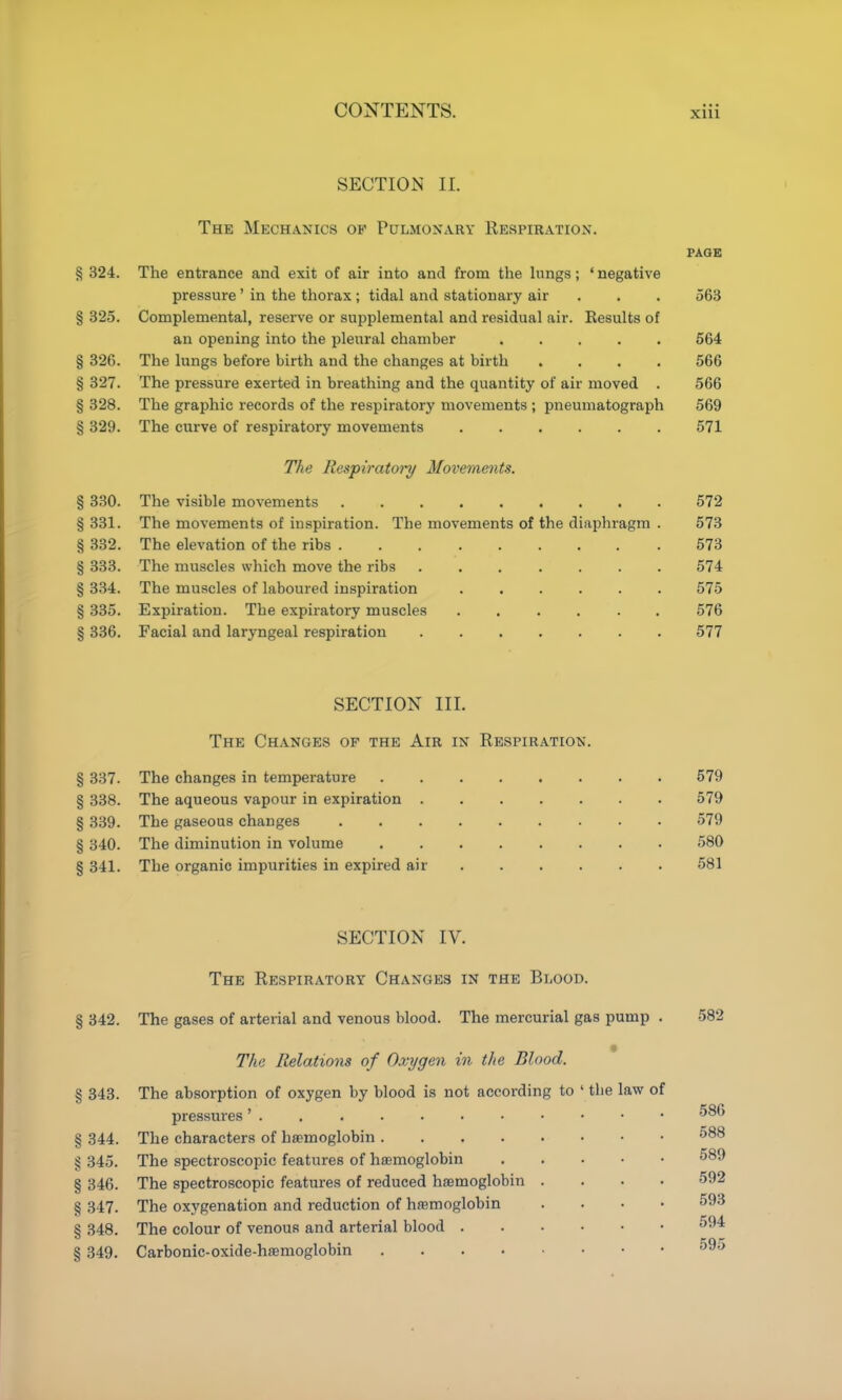 SECTION II. The Mechanics of Pulmonary Respiration. PAGE § 324. The entrance and exit of air into and from the hmgs; ' negative pressure ' in the thorax ; tidal and stationary air . . . 563 § 325. Complemental, reserve or supplemental and residual air. Results of an opening into the pleural chamber 564 § 326. The lungs before birth and the changes at birth .... 566 § 327. The pressure exerted in breathing and the quantity of air moved . 566 § 328. The graphic records of the respiratory movements ; pneumatograph 569 § 329. The curve of respiratory movements 571 The Respiratoi'y Movements. § 330. The visible movements 572 § 331. The movements of inspiration. The movements of the diaphragm . 573 § 332. The elevation of the ribs 573 § 333. The muscles which move the ribs ....... 574 § 334. The muscles of laboured inspiration 575 § 335. Expiration. The expiratory muscles ...... 576 § 336. Facial and laryngeal respiration 577 SECTION III. The Changes of the Air in Respiration. § 337. The changes in temperature 579 § 338. The aqueous vapour in expiration 579 § 339. The gaseous changes 579 § 340. The diminution in volume 580 § 341. The organic impurities in expired air 581 SECTION IV. The Respiratory Changes in the Blood. § 342. The gases of arterial and venous blood. The mercurial gas pump . 582 The Relations of Oxygen in the Blood. § 343. The absorption of oxygen by blood is not according to ' the law of pressures § 344. The characters of hasmoglobin 588 § 345. The spectroscopic features of hemoglobin 589 § 346. The spectroscopic features of reduced hasmoglobin .... 592 § 347. The oxygenation and reduction of haemoglobin .... 593 § 348. The colour of venous and arterial blood 594 § 349. Carbonic-oxide-ha9moglobin 595