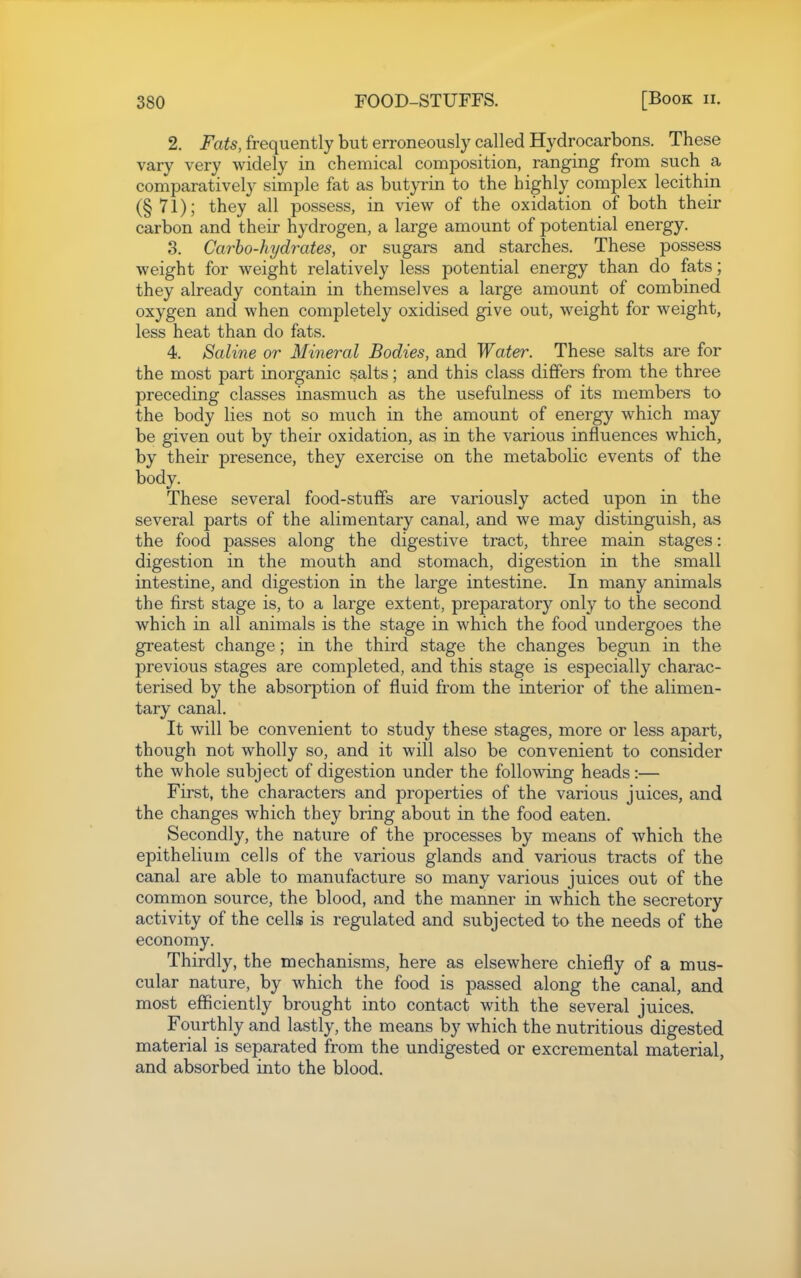 2. Fats, frequently but erroneously called Hydrocarbons. These vary very widely in chemical composition, ranging from such a comparatively simple fat as but}Tin to the highly complex lecithin (§71); they all possess, in view of the oxidation of both their carbon and their hydrogen, a large amount of potential energy. 8. Carbo-hydrates, or sugars and starches. These possess weight for weight relatively less potential energy than do fats; they already contain in themselves a large amount of combined oxygen and when completely oxidised give out, weight for weight, less heat than do fats. 4. Saline or Mineral Bodies, and Water. These salts are for the most part inorganic salts; and this class differs from the three preceding classes inasmuch as the usefulness of its members to the body lies not so much in the amount of energy which may be given out by their oxidation, as in the various influences which, by their presence, they exercise on the metabolic events of the body. These several food-stuffs are variously acted upon in the several parts of the alimentary canal, and we may distinguish, as the food passes along the digestive tract, three main stages: digestion in the mouth and stomach, digestion in the small intestine, and digestion in the large intestine. In many animals the first stage is, to a large extent, preparatory only to the second which in all animals is the stage in which the food undergoes the greatest change; in the third stage the changes begun in the previous stages are completed, and this stage is especially charac- terised by the absorption of fluid from the interior of the alimen- tary canal. It will be convenient to study these stages, more or less apart, though not wholly so, and it will also be convenient to consider the whole subject of digestion under the following heads:— First, the characters and properties of the various juices, and the changes which they bring about in the food eaten. Secondly, the nature of the processes by means of which the epithelium cells of the various glands and various tracts of the canal are able to manufacture so many various juices out of the common source, the blood, and the manner in which the secretory activity of the cells is regulated and subjected to the needs of the economy. Thirdly, the mechanisms, here as elsewhere chiefly of a mus- cular nature, by which the food is passed along the canal, and most efficiently brought into contact with the several juices. Fourthly and lastly, the means by which the nutritious digested material is separated from the undigested or excremental material, and absorbed into the blood.