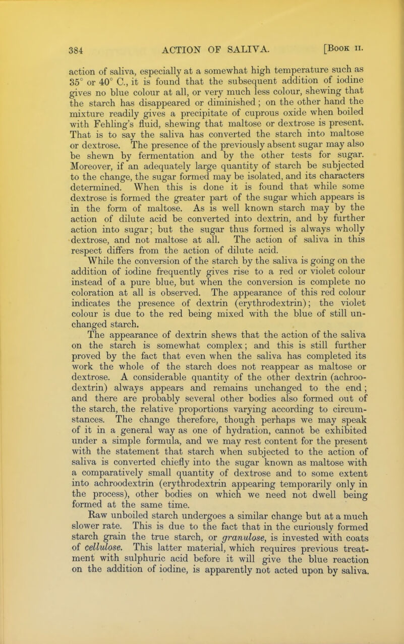 action of saliva, especially at a somewhat high temperature such as 85' or 40° C, it is found that the subsequent addition of iodine gives no blue colour at all, or ver}'- much less colour, shewing that the starch has disappeared or diminished; on the other hand the mixture readily gives a precipitate of cuprous oxide when boiled with Fehling's fluid, shewing that maltose or dextrose is present. That is to say the saliva has converted the starch into maltose or dextrose. The presence of the previously absent sugar may also be shewn by fermentation and by the other tests for sugar. Moreover, if an adequately large quantity of starch be subjected to the change, the sugar formed may be isolated, and its characters determined. When this is done it is found that while some dextrose is formed the greater part of the sugar which appears is in the form of maltose. As is well known starch may by the action of dilute acid be converted into dextrin, and by further action into sugar; but the sugar thus formed is always wholly dextrose, and not maltose at all. The action of saliva in this respect differs from the action of dilute acid. While the conversion of the starch by the saliva is going on the addition of iodine frequently gives rise to a red or violet colour instead of a pure blue, but when the conversion is complete no coloration at all is observed. The appearance of this red colour indicates the presence of dextrin (erythrodextrin); the violet colour is due to the red being mixed with the blue of still un- changed starch. The appearance of dextrin shews that the action of the saliva on the starch is somewhat complex; and this is still further proved by the fact that even when the saliva has completed its work the whole of the starch does not reappear as maltose or dextrose. A considerable quantity of the other dextrin (achroo- dextrin) always appears and remains unchanged to the end; and there are probably several other bodies also formed out of the starch, the relative proportions varying according to circum- stances. The change therefore, though perhaps we may speak of it in a general way as one of hydration, cannot be exhibited under a simple formula, and we may rest content for the present with the statement that starch when subjected to the action of saliva is converted chiefly into the sugar known as maltose with a comparatively small quantity of dextrose and to some extent into achroodextrin (erythrodextrin appearing temporarily only in the process), other bodies on which we need not dwell being formed at the same time. Kaw unboiled starch undergoes a similar change but at a much slower rate. This is due to the fact that in the curiously formed starch grain the true starch, or granulose, is invested with coats of cellulose. This latter material, which requires previous treat- ment with sulphuric acid before it will give the blue reaction on the addition of iodine, is apparently not acted upon by saliva.