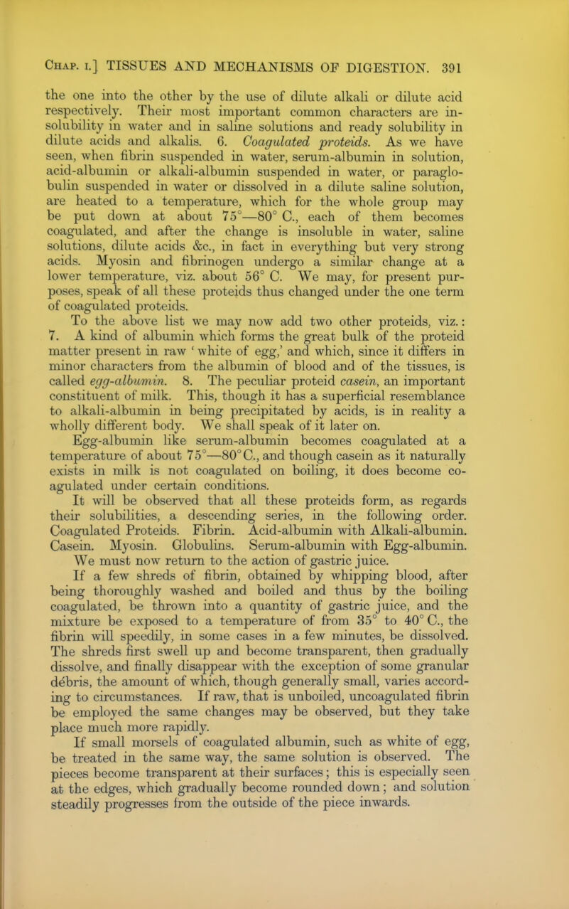 the one into the other by the use of dilute alkali or dilute acid respectively. Their most important common characters are in- solubility in water and in saline solutions and ready solubility in dilute acids and alkalis. 6. Coagulated proteids. As we have seen, when fibrin suspended in water, serum-albumin in solution, acid-albumin or alkali-albumin suspended in water, or paraglo- bulin suspended in water or dissolved in a dilute saline solution, are heated to a tempemture, which for the whole group may be put down at about 75°—80° C, each of them becomes coagulated, and after the change is insoluble in water, saline solutions, dilute acids &c., in fact in everything but very strong acids. Myosin and fibrinogen undergo a similar change at a lower temperature, viz. about 56° C. We may, for present pur- poses, speak of all these proteids thus changed under the one term of coagulated proteids. To the above list we may now add two other proteids, viz.: 7. A kind of albumin which forms the great bulk of the proteid matter present in raw ' white of egg,' and which, since it differs in minor characters from the albumin of blood and of the tissues, is called egg-albumin. 8. The peculiar proteid casern, an important constituent of milk. This, though it has a superficial resemblance to alkali-albumin in being precipitated by acids, is in reality a wholly different body. We shall speak of it later on. Egg-albumin like serum-albumin becomes coagulated at a temperature of about 75°—80°C, and though casein as it naturally exists in milk is not coagulated on boiling, it does become co- agulated under certain conditions. It will be observed that all these proteids form, as regards their solubilities, a descending series, in the following order. Coagulated Proteids. Fibrin. Acid-albumin with Alkali-albumin. Casein. Myosin. Globulins, Serum-albumin with Egg-albumin. We must now return to the action of gastric juice. If a few shreds of fibrin, obtained by whipping blood, after being thoroughly washed and boiled and thus by the boiling coagulated, be thrown into a quantity of gastric juice, and the mixture be exposed to a temperature of from 35° to 40° C, the fibrin will speedily, in some cases in a few minutes, be dissolved. The shreds first swell up and become transparent, then gradually dissolve, and finally disappear with the exception of some granular debris, the amount of which, though generally small, varies accord- ing to circumstances. If raw, that is unboiled, uncoagulated fibrin be employed the same changes may be observed, but they take place much more rapidly. If small morsels of coagulated albumin, such as white of egg, be treated in the same way, the same solution is observed. The pieces become transparent at their surfaces; this is especially seen at the edges, which gradually become rounded down; and solution steadily progresses from the outside of the piece inwards.