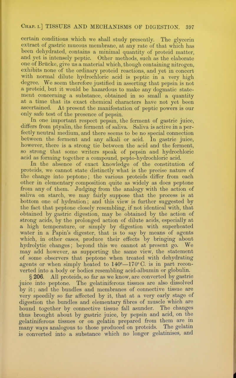 certain conditions which we shall study presently. The glycerin extract of gastric mucous membrane, at any rate of that which has been dehydrated, contains a minimal quantity of proteid matter, and yet is intensely peptic. Other methods, such as the elaborate one of Briicke, give us a material which, though containing nitrogen, exhibits none of the ordinary proteid reactions, and yet in concert with normal dilute hydrochloric acid is peptic in a very high degree. We seem therefore justified in asserting that pepsin is not a proteid, but it would be hazardous to make any dogmatic state- ment concerning a substance, obtained in so small a quantity at a time that its exact chemical characters have not yet been ascertained. At present the manifestation of peptic powers is our only safe test of the presence of pepsin. In one important respect pepsin, the ferment of gastric juice, differs from ptyalin, the ferment of saliva. Saliva is active in a per- fectly neutral medium, and there seems to be no special connection between the ferment and any alkali or acid. In gastric juice, however, there is a strong tie between the acid and the ferment, so strong that some writers speak of pepsin and hydrochloric acid as forming together a compound, pepto-hydrochloric acid. In the absence of exact knowledge of the constitution of proteids, we cannot state distinctly what is the precise nature of the change into peptone; the various proteids differ from each other in elementary composition quite as widely as does peptone from any of them. Judging from the analogy with the action of saliva on starch, we may fairly suppose that the process is at bottom one of hydration; and this view is further suggested by the fact that peptone closely resembling, if not identical with, that obtained by gastric digestion, may be obtained by the action of strong acids, by the prolonged action of dilute acids, especially at a high temperature, or simply by digestion with superheated water in a Papin's digester, that is to say by means of agents which, in other cases, produce their effects by bringing about hydrolytic changes; beyond this we cannot at present go. We may add however, as supporting the same view, the statement of some observers that peptone when treated with dehydrating agents or when simply heated to 140—170 C. is in part recon- verted into a body or bodies resembling acid-albumin or globulin. § 206. All proteids, so far as we know, are converted by gastric juice into peptone. The gelatiniferous tissues are also dissolved by it; and the bundles and membranes of connective tissue are very speedily so far affected by it, that at a very early stage of digestion the bundles and elementary fibres of muscle which are bound together by connective tissue fall asunder. The changes thus brought about by gastric juice, by pepsin and acid, on the gelatiniferous tissues or on gelatin prepared from them are in many ways analogous to those produced on proteids. The gelatm is converted into a substance which no longer gelatinises, and