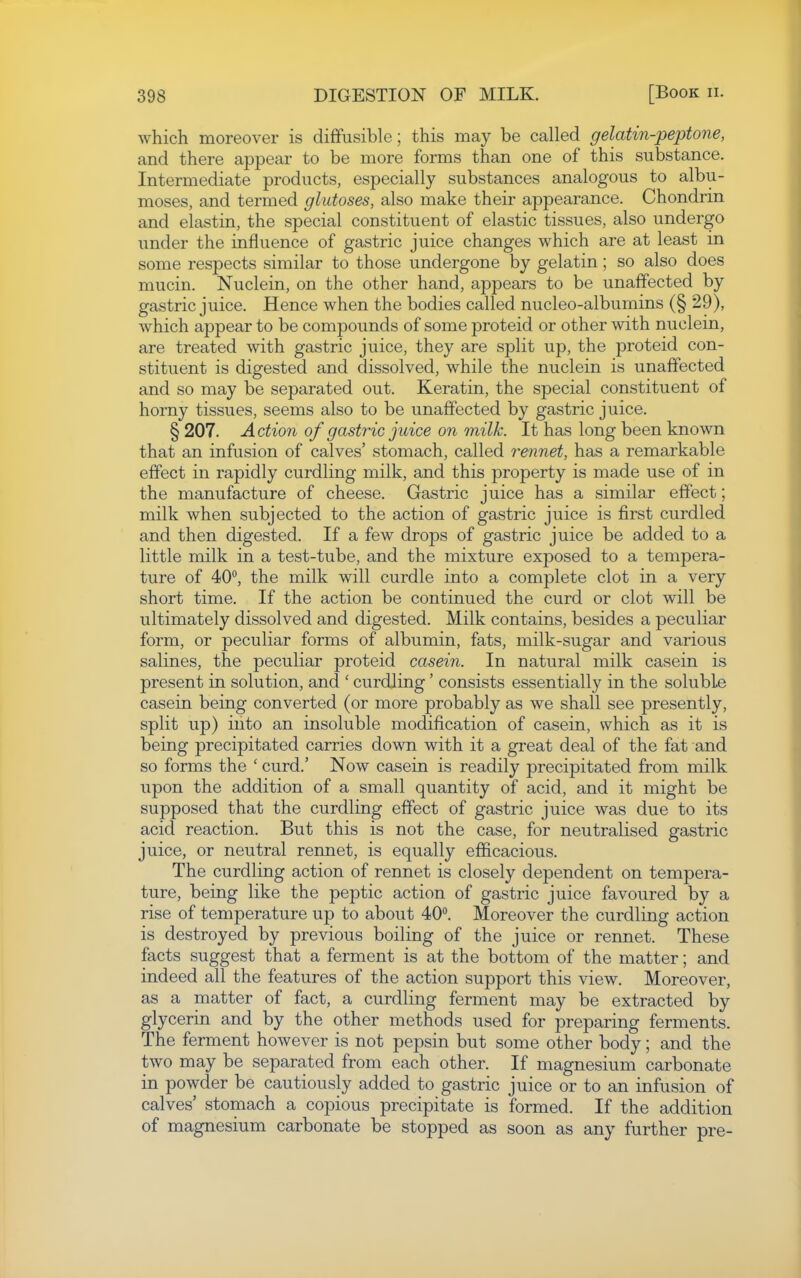 which moreover is diffusible; this may be called gelatin-peptone, and there appear to be more forms than one of this substance. Intermediate products, especially substances analogous to albu- moses, and termed glutoses, also make their appearance. Chondrin and elastin, the special constituent of elastic tissues, also undergo under the influence of gastric juice changes which are at least in some respects similar to those undergone by gelatin; so also does mucin. Nuclein, on the other hand, appears to be unaffected by gastric juice. Hence when the bodies called nucleo-albumins (§ 29), which appear to be compounds of some proteid or other with nuclein, are treated with gastric juice, they are split up, the proteid con- stituent is digested and dissolved, while the nuclein is unaffected and so may be separated out. Keratin, the special constituent of horny tissues, seems also to be unaffected by gastric juice. § 207. Action of gastric juice on milk. It has long been known that an infusion of calves' stomach, called rennet, has a remarkable effect in rapidly curdling milk, and this property is made use of in the manufacture of cheese. Gastric juice has a similar effect; milk when subjected to the action of gastric juice is first curdled and then digested. If a few drops of gastric juice be added to a little milk in a test-tube, and the mixture exposed to a tempera- ture of 40°, the milk will curdle into a complete clot in a very short time. If the action be continued the curd or clot will be ultimately dissolved and digested. Milk contains, besides a peculiar form, or peculiar forms of albumin, fats, milk-sugar and various salines, the peculiar proteid casein. In natural milk casein is present in solution, and ' curdling' consists essentially in the soluble casein being converted (or more probably as we shall see presently, split up) into an insoluble modification of casein, which as it is being precipitated carries down with it a great deal of the fat and so forms the ' curd.' Now casein is readily precipitated from milk upon the addition of a small quantity of acid, and it might be supposed that the curdling effect of gastric juice was due to its acid reaction. But this is not the case, for neutralised gastric juice, or neutral rennet, is equally efficacious. The curdling action of rennet is closely dependent on tempera- ture, being like the peptic action of gastric juice favoured by a rise of temperature up to about 40. Moreover the curdling action is destroyed by previous boiling of the juice or rennet. These facts suggest that a ferment is at the bottom of the matter; and indeed all the features of the action support this view. Moreover, as a matter of fact, a curdling ferment may be extracted by glycerin and by the other methods used for preparing ferments. The ferment however is not pepsin but some other body; and the two may be separated from each other. If magnesium carbonate in powder be cautiously added to gastric juice or to an infusion of calves' stomach a copious precipitate is formed. If the addition of magnesium carbonate be stopped as soon as any further pre-