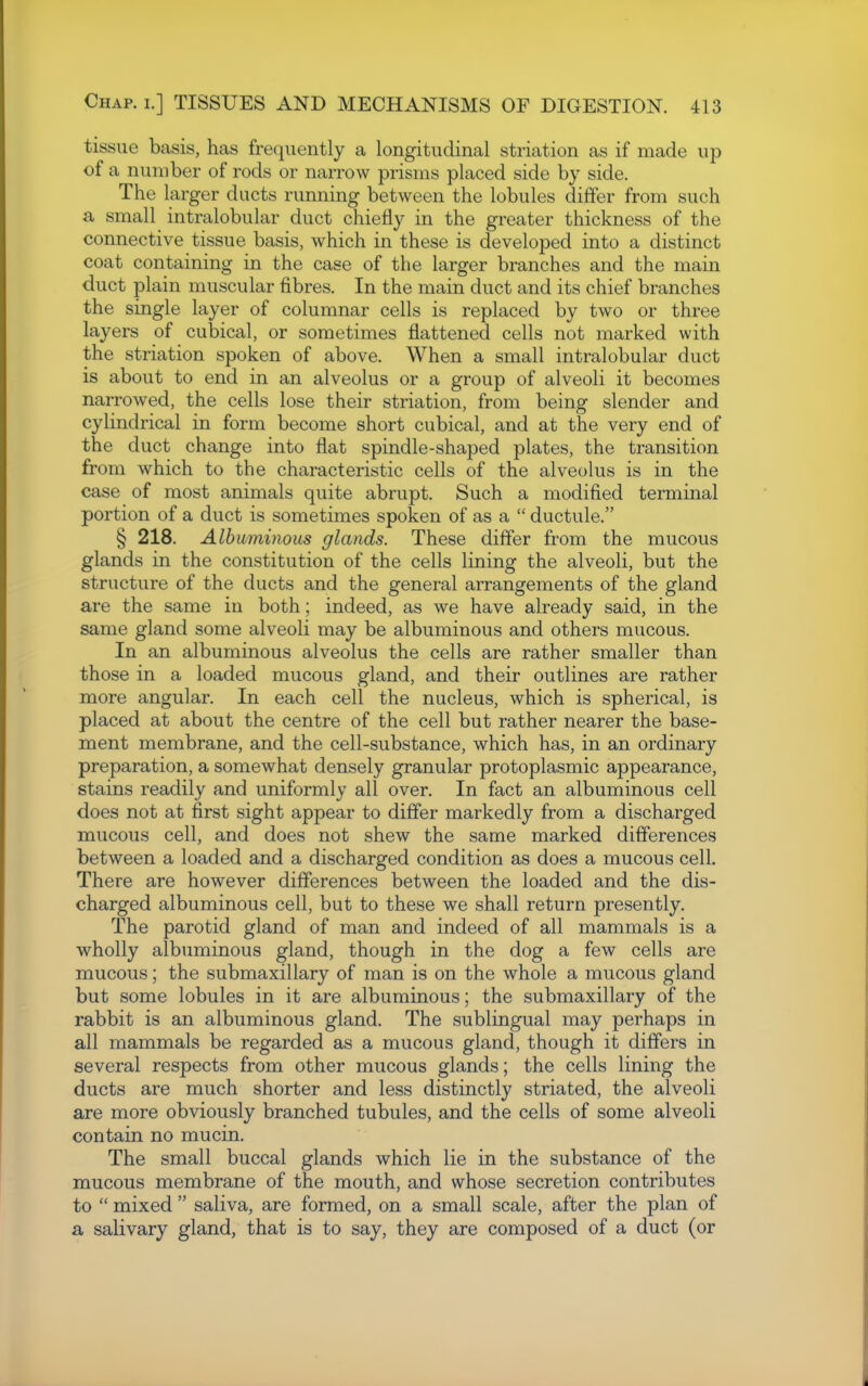 tissue basis, has frequently a longitudinal striation as if made up of a number of rods or narrow prisms placed side by side. The larger ducts running between the lobules differ from such a small intralobular duct chiefly in the greater thickness of the connective tissue basis, which in these is developed into a distinct coat containing in the case of the larger branches and the main duct plain muscular fibres. In the main duct and its chief branches the single layer of columnar cells is replaced by two or three layers of cubical, or sometimes flattened cells not marked with the striation spoken of above. When a small intralobular duct is about to end in an alveolus or a group of alveoli it becomes narrowed, the cells lose their striation, from being slender and cylindrical in form become short cubical, and at the very end of the duct change into flat spindle-shaped plates, the transition from which to the characteristic cells of the alveolus is in the case of most animals quite abrupt. Such a modified terminal portion of a duct is sometimes spoken of as a  ductule. § 218. Albuminous glands. These differ from the mucous glands in the constitution of the cells lining the alveoli, but the structure of the ducts and the general arrangements of the gland are the same in both; indeed, as we have already said, in the same gland some alveoli may be albuminous and others mucous. In an albuminous alveolus the cells are rather smaller than those in a loaded mucous gland, and their outlines are rather more angular. In each cell the nucleus, which is spherical, is placed at about the centre of the cell but rather nearer the base- ment membrane, and the cell-substance, which has, in an ordinary preparation, a somewhat densely granular protoplasmic appearance, stains readily and uniformly all over. In fact an albuminous cell does not at first sight appear to differ markedly from a discharged mucous cell, and does not shew the same marked differences between a loaded and a discharged condition as does a mucous cell There are however differences between the loaded and the dis- charged albuminous cell, but to these we shall return presently. The parotid gland of man and indeed of all mammals is a wholly albuminous gland, though in the dog a few cells are mucous; the submaxillary of man is on the whole a mucous gland but some lobules in it are albuminous; the submaxillary of the rabbit is an albuminous gland. The sublingual may perhaps in all mammals be regarded as a mucous gland, though it differs in several respects from other mucous glands; the cells lining the ducts are much shorter and less distinctly striated, the alveoli are more obviously branched tubules, and the cells of some alveoli contain no mucin. The small buccal glands which lie in the substance of the mucous membrane of the mouth, and whose secretion contributes to  mixed  saliva, are formed, on a small scale, after the plan of a salivary gland, that is to say, they are composed of a duct (or