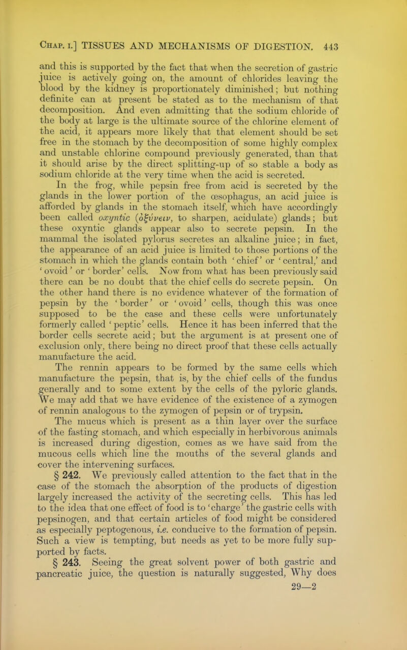 and this is supported by the fact that when the secretion of gastric juice is actively going on, the amount of chlorides leaving the blood by the kidney is proportionately diminished; but nothing definite can at present be stated as to the mechanism of that decomposition. And even admitting that the sodium chloride of the body at large is the ultimate source of the chlorine element of the acid, it appears more likely that that element should be set free in the stomach by the decomposition of some highly complex and unstable chlorine compound previously generated, than that it should arise by the direct splitting-up of so stable a body as sodium chloride at the very time when the acid is secreted. In the frog, while pepsin free from acid is secreted by the glands in the lower portion of the oesophagus, an acid juice is afforded by glands in the stomach itself, which have accordingly been called oxyntic {o^vveiv, to sharpen, acidulate) glands; but these oxyntic glands appear also to secrete pepsin. In the mammal the isolated pylorus secretes an alkaline juice; in fact, the appearance of an acid juice is limited to those portions of the stomach in which the glands contain both 'chief or 'central,' and ' ovoid ' or ' border' cells. Now from what has been previously said there can be no doubt that the chief cells do secrete pepsin. On the other hand there is no evidence whatever of the formation of pepsin by the ' border' or ' ovoid' cells, though this was once supposed to be the case and these cells were unfortunately formerly called ' peptic' cells. Hence it has been inferred that the border cells secrete acid; but the argument is at present one of exclusion only, there being no direct proof that these cells actually manufacture the acid. The rennin appears to be formed by the same cells which manufacture the pepsin, that is, by the chief cells of the fundus generally and to some extent by the cells of the pyloric glands. We may add that we have evidence of the existence of a zymogen of rennin analogous to the zymogen of pepsin or of trypsin. The mucus which is present as a thin layer over the surface of the fasting stomach, and which especially in herbivorous animals is increased during digestion, comes as we have said from the mucous cells which line the mouths of the several glands and cover the intervening surfaces. § 242. We previously called attention to the fact that in the <;ase of the stomach the absorption of the products of digestion largely increased the activity of the secreting cells. This has led to the idea that one effect of food is to 'charge' the gastric cells with pepsinogen, and that certain articles of food might be considered as especially peptogenous, i.e. conducive to the formation of pepsin. Such a view is tempting, but needs as yet to be more fully sup- ported by facts. § 243. Seeing the great solvent power of both gastric and pancreatic juice, the question is naturally suggested, Why does 29—2