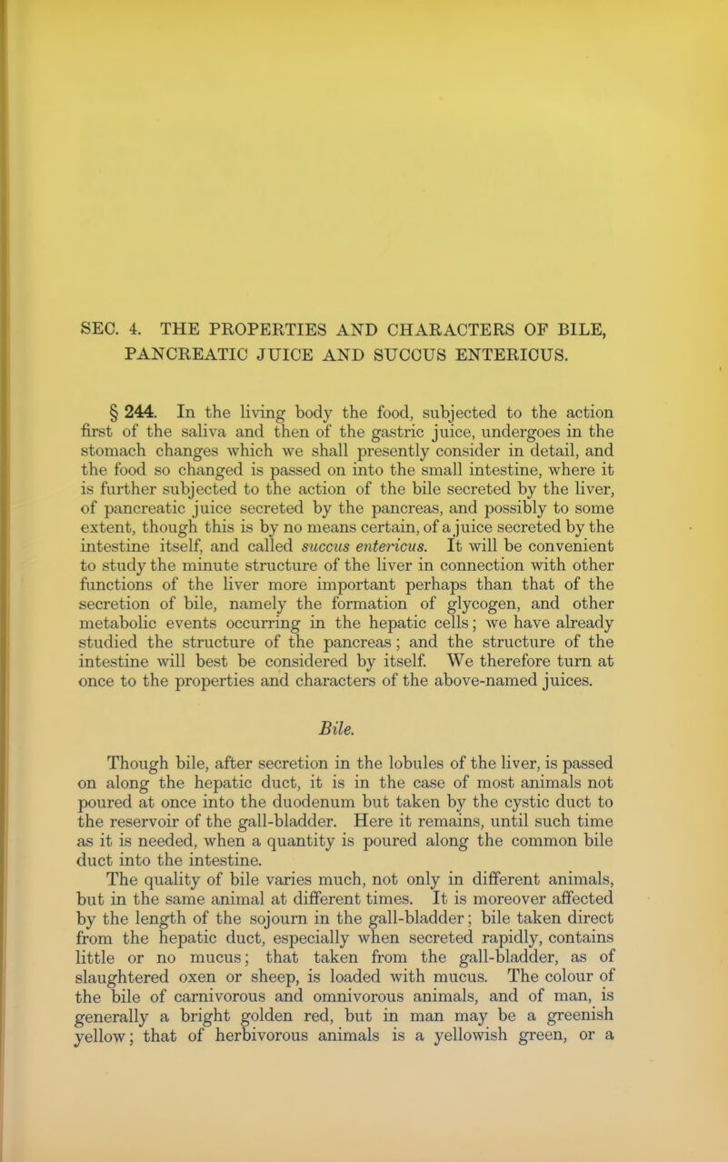 SEC. 4. THE PROPERTIES AND CHARACTERS OF BILE, PANCREATIC JUICE AND SUCCUS ENTERIOUS. § 244. In the living body the food, subjected to the action first of the saliva and then of the gastric juice, undergoes in the stomach changes which we shall presently consider in detail, and the food so changed is passed on into the small intestine, where it is further subjected to the action of the bile secreted by the liver, of pancreatic juice secreted by the pancreas, and possibly to some extent, though this is by no means certain, of a juice secreted by the intestine itself, and called succus entericus. It will be convenient to study the minute structure of the liver in connection with other functions of the liver more important perhaps than that of the secretion of bile, namely the formation of glycogen, and other metabolic events occurring in the hepatic cells; we have already studied the structure of the pancreas; and the structure of the intestine will best be considered by itself We therefore turn at once to the properties and characters of the above-named juices. Bile. Though bile, after secretion in the lobules of the liver, is passed on along the hepatic duct, it is in the case of most animals not poured at once into the duodenum but taken by the cystic duct to the reservoir of the gall-bladder. Here it remains, until such time as it is needed, when a quantity is poured along the common bile duct into the intestine. The quality of bile varies much, not only in different animals, but in the same animal at different times. It is moreover affected by the length of the sojourn in the gall-bladder; bile taken direct from the hepatic duct, especially when secreted rapidly, contains little or no mucus; that taken from the gall-bladder, as of slaughtered oxen or sheep, is loaded with mucus. The colour of the bile of carnivorous and omnivorous animals, and of man, is generally a bright golden red, but in man may be a greenish yellow; that of herbivorous animals is a yellowish green, or a