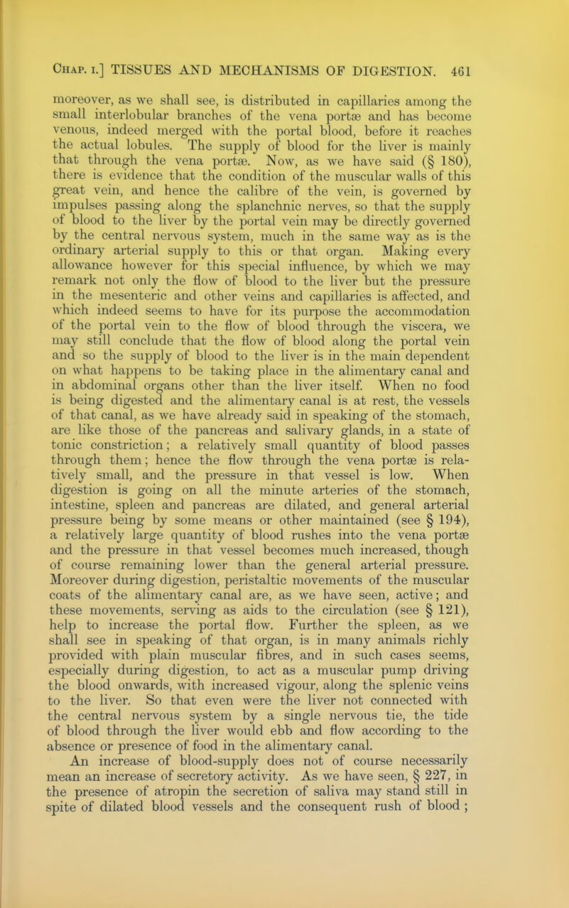 moreover, as we shall see, is distributed in capillaries among the small interlobular branches of the vena portse and has become venous, indeed merged with the portal blood, before it reaches the actual lobules. The supply of blood for the liver is mainly that through the vena portse. Now, as we have said (§ 180), there is evidence that the condition of the muscular walls of this great vein, and hence the calibre of the vein, is governed by impulses passing along the splanchnic nerves, so that the supply of blood to the liver by the portal vein may be directly governed by the central nervous system, much in the same way as is the ordinary arterial supply to this or that organ. Making every allowance however for this special influence, by which we may remark not only the flow of blood to the liver but the pressure in the mesenteric and other veins and capillaries is affected, and which indeed seems to have for its purpose the accommodation of the portal vein to the flow of blood through the viscera, we may still conclude that the flow of blood along the portal vein and so the supply of blood to the liver is in the main dependent on what happens to be taking place in the alimentary canal and in abdominal organs other than the liver itself. When no food is being digested and the alimentary canal is at rest, the vessels of that canal, as we have already said in speaking of the stomach, are like those of the pancreas and salivary glands, in a state of tonic constriction; a relatively small quantity of blood passes through them; hence the flow through the vena portse is rela- tively small, and the pressure in that vessel is low. When digestion is going on all the minute arteries of the stomach, intestine, spleen and pancreas are dilated, and general arterial pressure being by some means or other maintained (see § 194), a relatively large quantity of blood rushes into the vena portse and the pressure in that vessel becomes much increased, though of course remaining lower than the general arterial pressure. Moreover during digestion, peristaltic movements of the muscular coats of the alimentary canal are, as we have seen, active; and these movements, serving as aids to the circulation (see § 121), help to increase the portal flow. Further the spleen, as we shall see in speaking of that organ, is in many animals richly provided with plain muscular fibres, and in such cases seems, especially during digestion, to act as a muscular pump driving the blood onwards, with increased vigour, along the splenic veins to the liver. So that even were the liver not connected with the central nervous system by a single nervous tie, the tide of blood through the liver would ebb and flow according to the absence or presence of food in the alimentary canal. An increase of blood-supply does not of course necessarily mean an increase of secretory activity. As we have seen, § 227, in the presence of atropin the secretion of saliva may stand still in spite of dilated blood vessels and the consequent rush of blood ;