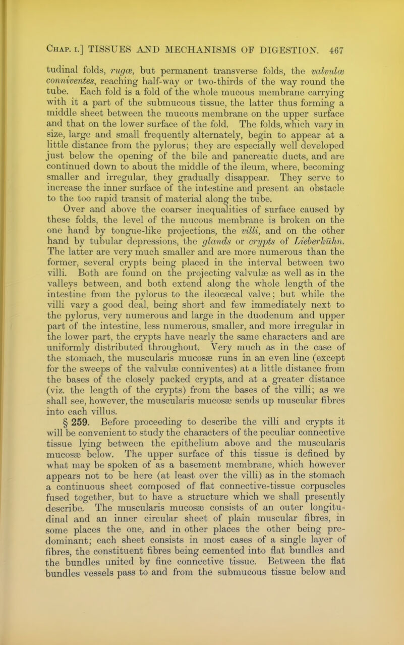 tudinal folds, rugce, but permanent transverse folds, the valvulce conniventes, reaching half-way or two-thirds of the way round the tube. Each fold is a fold of the whole mucous membrane carrying with it a part of the submucous tissue, the latter thus forming a middle sheet between the mucous membrane on the upper surface and that on the lower surface of the fold. The folds, which vary in size, large and small frequently alternately, begin to appear at a little distance from the pylorus; they are especially well developed just below the opening of the bile and pancreatic ducts, and are continued down to about the middle of the ileum, where, becoming smaller and irregular, they gradually disappear. They serve to increase the inner surface of the intestine and present an obstacle to the too rapid transit of material along the tube. Over and above the coarser inequalities of surface caused by these folds, the level of the mucous membrane is broken on the one hand by tongue-like projections, the villi, and on the other hand by tubular depressions, the glands or crypts of Lieberkuhn. The latter are very much smaller and are more numerous than the former, several crypts being placed in the interval between two villi. Both are found on the projecting valvulse as well as in the valleys between, and both extend along the whole length of the intestine from the pylorus to the ileocsecal valve; but while the villi vary a good deal, being short and few immediately next to the pylorus, very numerous and large in the duodenum and upper part of the intestine, less numerous, smaller, and more irregular in the lower part, the crypts have nearly the same characters and are uniformly distributed throughout. Very much as in the case of the stomach, the muscularis mucosae runs in an even line (except for the sweeps of the valvulse conniventes) at a little distance from the bases of the closely packed crypts, and at a greater distance (viz. the length of the crypts) from the bases of the villi; as we shall see, however, the muscularis mucosae sends up muscular fibres into each villus. § 259. Before proceeding to describe the villi and crypts it will be convenient to study the characters of the peculiar connective tissue lying between the epithelium above and the muscularis mucosae below. The upper surface of this tissue is defined by what may be spoken of as a basement membrane, which however appears not to be here (at least over the villi) as in the stomach a continuous sheet composed of flat connective-tissue corpuscles fused together, but to have a structure which we shall presently describe. The muscularis mucosje consists of an outer longitu- dinal and an inner circular sheet of plain muscular fibres, in some places the one, and in other places the other being pre- dominant; each sheet consists in most cases of a single layer of fibres, the constituent fibres being cemented into flat bundles and the bundles united by fine connective tissue. Between the flat bundles vessels pass to and from the submucous tissue below and