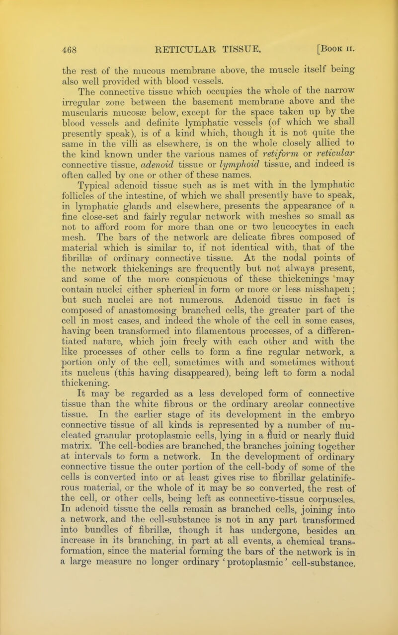 the rest of the mucous membrane above, the muscle itself being also well provided with blood vessels. The connective tissue which occupies the whole of the narrow irregular zone between the basement membrane above and the muscularis mucosse below, except for the space taken up by the blood vessels and definite lymphatic vessels (of which we shall presently speak), is of a kind which, though it is not quite the same in the villi as elsewhere, is on the whole closely allied to the kind known under the various names of retiform or reticular connective tissue, adenoid tissue or lymphoid tissue, and indeed is often called by one or other of these names. Typical adenoid tissue such as is met with in the lymphatic follicles of the intestine, of which we shall presently have to speak, in lymphatic glands and elsewhere, presents the appearance of a fine close-set and fairly regular network with meshes so small as not to afford room for more than one or two leucocytes in each mesh. The bars of the network are delicate fibres composed of material which is similar to, if not identical with, that of the fibrillse of ordinary connective tissue. At the nodal points of the network thickenings are frequently but not always present, and some of the more conspicuous of these thickenings may contain nuclei either spherical in form or more or less misshapen; but such nuclei are not numerous. Adenoid tissue in fact is composed of anastomosing branched cells, the greater part of the cell in most cases, and indeed the whole of the cell in some cases, having been transformed into filamentous processes, of a differen- tiated nature, which join freely with each other and with the like processes of other cells to fomi a fine regular network, a portion only of the cell, sometimes with and sometimes without its nucleus (this having disappeared), being left to form a nodal thickening. It may be regarded as a less developed form of connective tissue than the white fibrous or the ordinary areolar connective tissue. In the earlier stage of its development in the embryo connective tissue of all kinds is represented by a number of nu- cleated granular protoplasmic cells, lying in a fluid or nearly fluid matrix. The cell-bodies are branched, the branches joining together at intervals to form a network. In the development of ordinary connective tissue the outer portion of the cell-body of some of the cells is converted into or at least gives rise to fibrillar gelatinife- rous material, or the whole of it may be so converted, the rest of the cell, or other cells, being left as connective-tissue corpuscles. In adenoid tissue the cells remain as branched cells, joining into a network, and the cell-substance is not in any part transformed into bundles of fibrillae, though it has undergone, besides an increase in its branching, in part at all events, a chemical trans- formation, since the material forming the bars of the network is in a large measure no longer ordinary ' protoplasmic' cell-substance.
