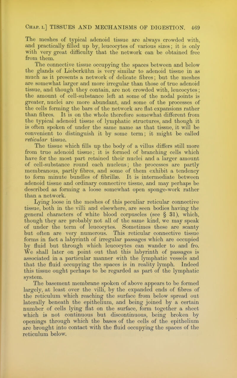 The meshes of typical adenoid tissue are always crowded with, and practically filled up by, leucocytes of various sizes; it is only with very great difficulty that the network can be obtained free from them. The connective tissue occupying the spaces between and below the glands of Lieberkiihn is very similar to adenoid tissue in as much as it presents a network of delicate fibres; but the meshes are somewhat larger and more irregular than those of true adenoid tissue, and though they contain, are not crowded with, leucocytes; the amount of cell-substance left at some of the nodal points is greater, nuclei are more abundant, and some of the processes of the cells forming the bars of the network are flat expansions rather than fibres. It is on the whole therefore somewhat different from the typical adenoid tissue of lymphatic structures, and though it is often spoken of under the same name as that tissue, it will be convenient to distinguish it by some term; it might be called reticular tissue. The tissue which fills up the body of a villus differs still more from true adenoid tissue; it is formed of branching cells which have for the most part retained their nuclei and a larger amount of cell-substance round each nucleus; the processes are partly membranous, partly fibres, and some of them exhibit a tendency to form minute bundles of fibrillaB. It is intermediate between adenoid tissue and ordinary connective tissue, and may perhaps be described as forming a loose somewhat open sponge-work rather than a network. Lying loose in the meshes of this peculiar reticular connective tissue, both in the villi and elsewhere, are seen bodies having the general characters of white blood corpuscles (see § 31), which, though they are probably not all of the same kind, we may speak of under the term of leucocytes. Sometimes these are scanty but often are very numerous. This reticular connective tissue forms in fact a labyrinth of irregular passages which are occupied by fluid but through which leucocytes can wander to and fro. We shall later on point out that this labyrinth of passages is associated in a particular manner with the lymphatic vessels and that the fluid occupying the spaces is in reality lymph. Indeed this tissue ought perhaps to be regarded as part of the lymphatic system. The basement membrane spoken of above appears to be formed largely, at least over the villi, by the expanded ends of fibres of the reticulum which reaching the surface from below spread out laterally beneath the epithelium, and being joined by a certain number of cells lying flat on the surface, form together a sheet which is not continuous but discontinuous, being broken by openings through which the bases of the cells of the epithelium are brought into contact with the fluid occupying the spaces of the reticulum below.