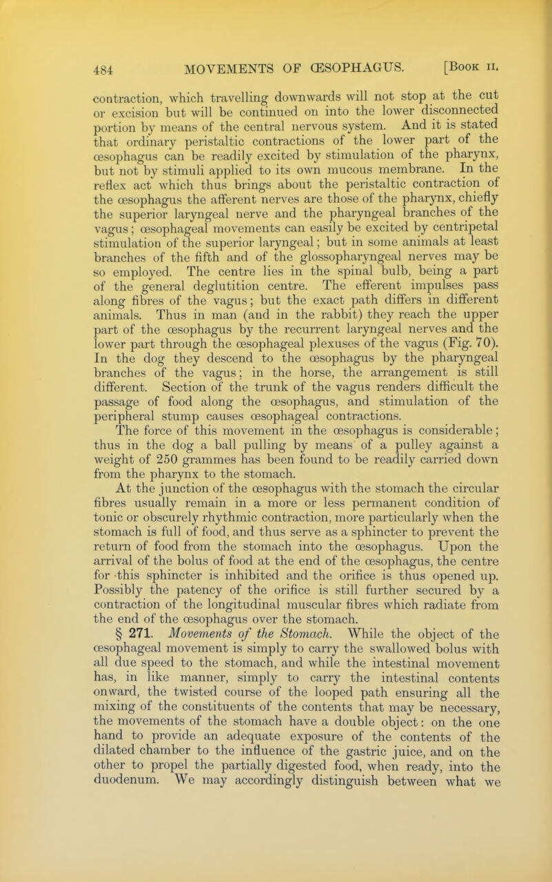 contraction, which travelling downwards will not stop at the cut or excision but will be continued on into the lower disconnected portion by means of the central nervous system. And it is stated that ordinary peristaltic contractions of the lower part of the oesophagus can be readily excited by stimulation of the pharynx, but not by stimuli applied to its own mucous membrane. In the reHex act which thus brings about the peristaltic contraction of the cesophagus the afferent nerves are those of the pharynx, chiefly the superior laryngeal nerve and the pharyngeal branches of the vagus; oesophageal movements can easily be excited by centripetal stimulation of the superior laryngeal; but in some animals at least branches of the fifth and of the glossopharyngeal nerves may be so employed. The centre lies in the spinal bulb, being a part of the general deglutition centre. The efferent impulses pass along fibres of the vagus; but the exact path differs in different animals. Thus in man (and in the rabbit) they reach the upper part of the oesophagus by the recurrent laryngeal nerves and the lower part through the oesophageal plexuses of the vagus (Fig. 70). In the dog they descend to the oesophagus by the pharyngeal branches of the vagus; in the horse, the arrangement is still different. Section of the trunk of the vagus renders difficult the passage of food along the oesophagus, and stimulation of the peripheral stump causes oesophageal contractions. The force of this movement in the oesophagus is considerable; thus in the dog a ball pulling by means of a pulley against a weight of 250 grammes has been found to be readily carried down from the pharynx to the stomach. At the junction of the oesophagus with the stomach the circular fibres usually remain in a more or less permanent condition of tonic or obscurely rhythmic contraction, more particularly when the stomach is full of food, and thus serve as a sphincter to prevent the return of food from the stomach into the oesophagus. Upon the arrival of the bolus of food at the end of the oesophagus, the centre for this sphincter is inhibited and the orifice is thus opened up. Possibly the patency of the orifice is still further secured by a contraction of the longitudinal muscular fibres which radiate from the end of the oesophagus over the stomach. § 271. Movements of the Stomach. While the object of the oesophageal movement is simply to carry the swallowed bolus with all due speed to the stomach, and while the intestinal movement has, in like manner, simply to carry the intestinal contents onward, the twisted course of the looped path ensuring all the mixing of the constituents of the contents that may be necessary, the movements of the stomach have a double object: on the one hand to provide an adequate exposure of the contents of the dilated chamber to the influence of the gastric juice, and on the other to propel the partially digested food, when ready, into the duodenum. We may accordingly distinguish between what we