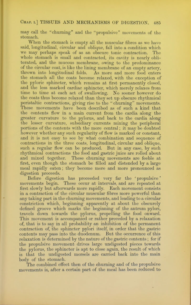 may call the churning and the propulsive movements of the stomach. When the stomach is empty all the muscular fibres as we have said, longitudinal, circular and oblique, fall into a condition which we may perhaps speak of as an obscure tonic contraction. The whole stomach is small and contracted, its cavity is nearly obli- terated, and the mucous membrane, owing to the predominance of the circular coat, is like the lining membrane of an empty artery, thrown into longitudinal folds. As more and more food enters the stomach all the coats become relaxed, with the exception of the pyloric sphincter, which remains at first permanently closed, and the less marked cardiac sphincter, which merely relaxes from time to time at each act of swallowing. No sooner however do the coats thus become relaxed than they set up obscure rhythmical peristaltic contractions, giving rise to the churning movements. These movements have been described as of such a kind that the contents flow in a main current from the cardia along the greater curvature to the pylorus, and back to the cardia along the lesser curvature, subsidiary currents mixing the peripheral portions of the contents with the more central; it may be doubted however whether any such regularity of flow is marked or constant, and it is not easy to see by what combination and sequence of contractions in the three coats, longitudinal, circular and oblique, such a regular flow can be produced. But in any case, by such rhythmical contractions the food and gastric juice are rolled about and mixed together. These churning movements are feeble at first, even though the stomach be filled and distended by a large meal rapidly eaten; they become more and more pronounced as digestion proceeds. Before digestion has proceeded very far the ' propulsive' movements begin. These occur at intervals, and are repeated at first slowly but afterwards more rapidly. Each movement consists- in a contraction of the circular muscular fibres more powerful than any taking part in the churning movements, and leading to a circular constriction which, beginning apparently at about the obscurely defined gi'oove which marks the beginning of the antrum pylori, travels down towards the pylorus, propelling the food onward. This movement is accompanied or rather preceded by a relaxation of, that is to say in all probability an inhibition of the permanent contraction of, the sphincter pylori itself, in order that the gastric contents may pass into the duodenum. But the occurrence of this relaxation is determined by the nature of the gastric contents ; for if the propulsive movement drives large undigested pieces towards the pylorus, the sphincter is apt to close again, the result of which is that the undigested morsels are carried back into the main body of the stomach. The combined effect then of the churning and of the propulsive movements is, after a certain part of the meal has been reduced to