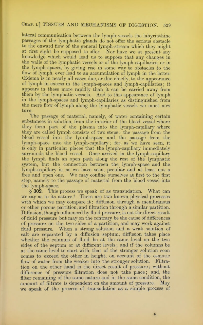 lateral communication between the lymph-vessels the labyrinthine passages of the lymphatic glands do not offer the serious obstacle to the onward flow of the general lymph-stream which they might at first sight be supposed to offer. Nor have we at present any knowledge which would lead us to suppose that any changes in the walls of the lymphatic vessels or of the lymph-capillaries, or in the lymph-spaces, by giving rise in some way to obstacles to the flow of lymph, ever lead to an accumulation of lymph in the latter. CEdema is in nearly all cases due, or due chiefly, to the appearance of lymph in excess in the lymph-spaces and lymph-capillaries; it appears in these more rapidly than it can be carried away from them by the lymphatic vessels. And to this appearance of lymph in the lymph-spaces and lymph-capillaries as distinguished from the mere flow of lymph along the lymphatic vessels we must now turn. The passage of material, namely, of water containing certain substances in solution, from the interior of the blood vessel where they form part of the plasma into the lymph-capillary where they are called lymph consists of two steps : the passage from the blood vessel into the lymph-space, and the passage from the lymph-space into the lymph-capillary; for, as we have seen, it is only in particular places that the lymph-capillary immediately surrounds the blood vessel. Once arrived in the lymph-capillary the lymph finds an open path along the rest of the lymphatic system, but the connection between the lymph-space and the lymph-capillary is, as we have seen, peculiar and at least not a free and open one. We may confine ourselves at first to the first step, namely to the passage of material from the blood vessel into the lymph-space. § 302. This process we speak of as transudation. What can we say as to its nature ? There are two known physical processes with which we may compare it: diffusion through a membranous or other porous partition, and filtration through a similar partition. Diffusion, though influenced by fluid pressure, is not the direct result of fluid pressure but may on the contrary be the cause of differences of pressure on the two sides of a partition, and may work against fluid pressure. When a strong solution and a weak solution of salt are separated by a diffusion septum, diffusion takes place whether the columns of fluid be at the same level on the two sides of the septum or at different levels; and if the columns be at the same level to start with, that of the stronger solution soon comes to exceed the other in height, on account of the osmotic flow of water from the weaker into the stronger solution. Filtra- tion on the other hand is the direct result of pressure; without difference of pressure filtration does not take place; and, the filter remaining of the same nature and in the same condition, the amount of filtrate is dependent on the amount of pressure. May we speak of the process of transudation as a simple process of