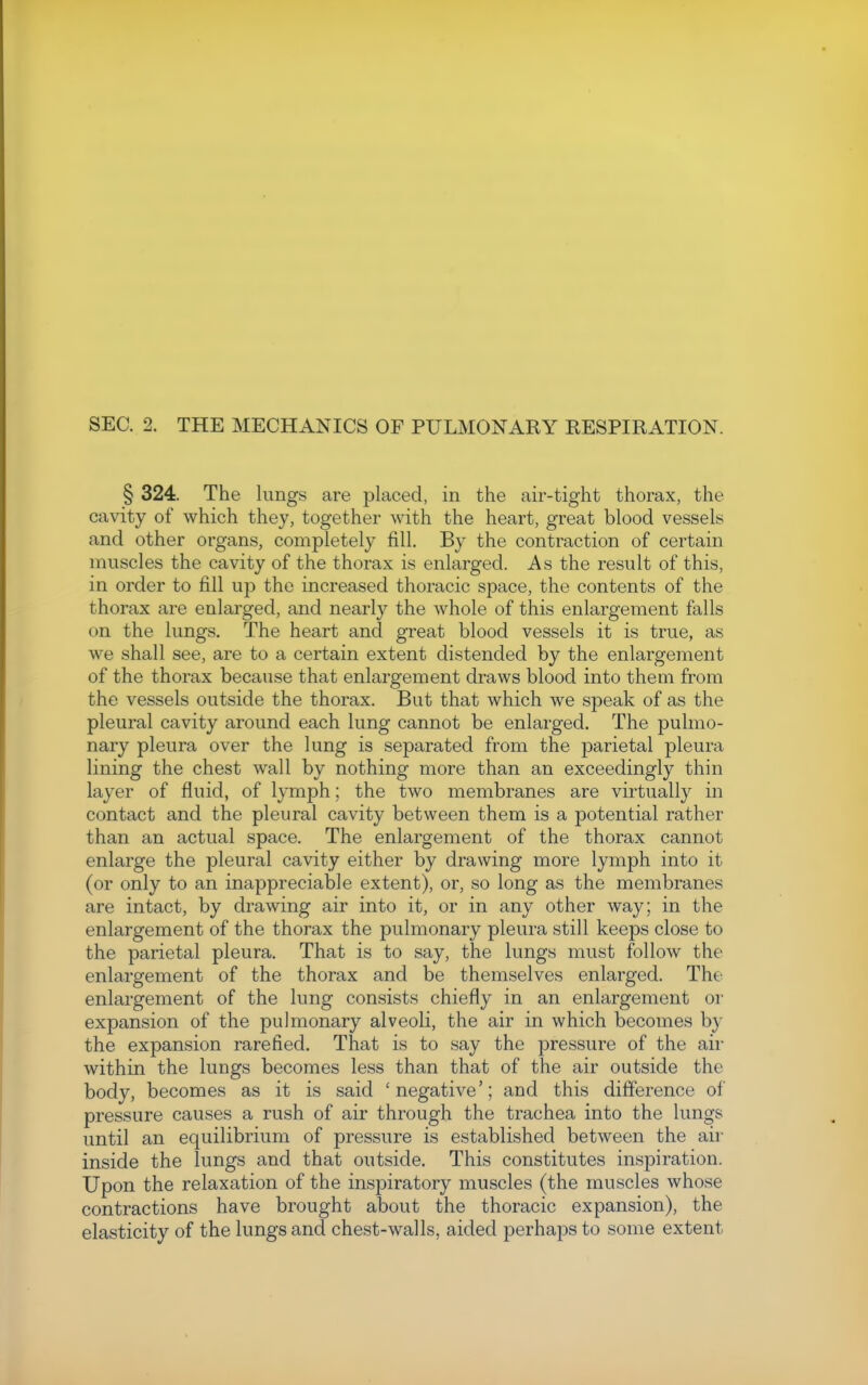 § 324. The lungs are placed, in the air-tight thorax, the cavity of which they, together with the heart, great blood vessels and other organs, completely fill. By the contraction of certain muscles the cavity of the thorax is enlarged. As the result of this, in order to fill up the increased thoracic space, the contents of the thorax are enlarged, and nearly the whole of this enlargement falls on the lungs. The heart and great blood vessels it is true, as we shall see, are to a certain extent distended by the enlargement of the thorax because that enlargement draws blood into them from the vessels outside the thorax. But that which we speak of as the pleural cavity around each lung cannot be enlarged. The pulmo- nary pleura over the lung is separated from the parietal pleura lining the chest wall by nothing more than an exceedingly thin layer of fluid, of lymph; the two membranes are virtually in contact and the pleural cavity between them is a potential rather than an actual space. The enlargement of the thorax cannot enlarge the pleural cavity either by drawing more lymph into it (or only to an inappreciable extent), or, so long as the membranes are intact, by drawing air into it, or in any other way; in the enlargement of the thorax the pulmonary pleura still keeps close to the parietal pleura. That is to say, the lungs must follow the enlargement of the thorax and be themselves enlarged. The enlargement of the lung consists chiefly in an enlargement or expansion of the pulmonary alveoli, the air in which becomes by the expansion rarefied. That is to say the pressure of the air within the lungs becomes less than that of the air outside the body, becomes as it is said 'negative'; and this difference of pressure causes a rush of air through the trachea into the lungs until an equilibrium of pressure is established between the air inside the lungs and that outside. This constitutes inspiration. Upon the relaxation of the inspiratory muscles (the muscles whose contractions have brought about the thoracic expansion), the elasticity of the lungs and chest-walls, aided perhaps to some extent