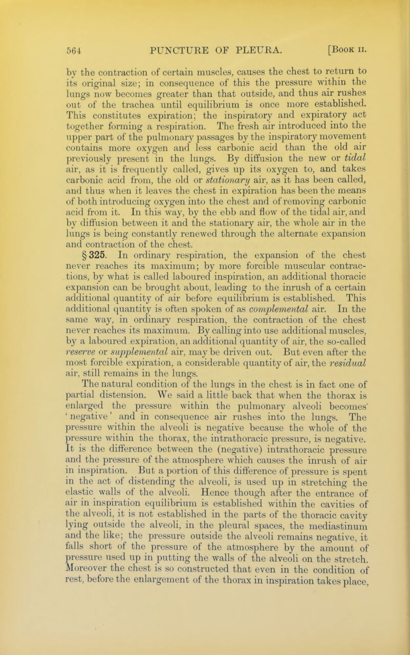by the contraction of certain muscles, causes the chest to return to its original size; in consequence of this the pressure within the lungs now becomes greater than that outside, and thus air rushes out of the trachea until equilibrium is once more established. This constitutes expiration; the inspiratory and expiratory act together forming a respiration. The fresh air introduced into the upper part of the pulmonary passages by the inspiratory movement contains more oxygen and less carbonic acid than the old air previously present in the lungs. By diffusion the new or tidal air, as it is frequently called, gives up its oxygen to, and takes carbonic acid from, the old or stationary air, as it has been called, and thus when it leaves the chest in expiration has been the means of both introducing oxygen into the chest and of removing carbonic acid from it. In this way, by the ebb and flow of the tidal air, and by diffusion between it and the stationary air, the whole air in the lungs is being constantly renewed through the alternate expansion and contraction of the chest. §325. In ordinary respiration, the expansion of the chest never reaches its maximum; by more forcible muscular contrac- tions, by what is called laboured inspiration, an additional thoracic expansion can be brought about, leading to the inrush of a certain additional quantity of air before equilibrium is established. This additional quantity is often spoken of as compleniental air. In the same way, in ordinary respiration, the contraction of the chest never reaches its maximum. By calling into use additional muscles, by a laboured expiration, an additional quantity of air, the so-called reserve or supplemental air, may be driven out. But even after the most forcible expiration, a considerable quantity of air, the residual air, still remains in the lungs. The natural condition of the lungs in the chest is in fact one of partial distension. We said a little back that when the thorax is enlarged the pressure within the pulmonary alveoli becomes' ' negative' and in consequence air rushes into the lungs. The pressure within the alveoli is negative because the whole of the pressure within the thorax, the intrathoracic pressure, is negative. It is the difference between the (negative) intrathoracic pressure and the pressure of the atmosphere which causes the inrush of air in inspiration. But a portion of this difference of pressure is spent in the act of distending the alveoli, is used up in stretching the elastic walls of the alveoli. Hence though after the entrance of air in inspiration equilibrium is established within the cavities of the alveoli, it is not established in the parts of the thoracic cavity lying outside the alveoli, in the pleural spaces, the mediastinum and the like; the pressure outside the alveoli remains negative, it falls short of the pressure of the atmosphere by the amount of pressure used up in putting the walls of the alveoli on the stretch. Moreover the chest is so constructed that even in the condition of rest, before the enlargement of the thorax in inspiration takes place,
