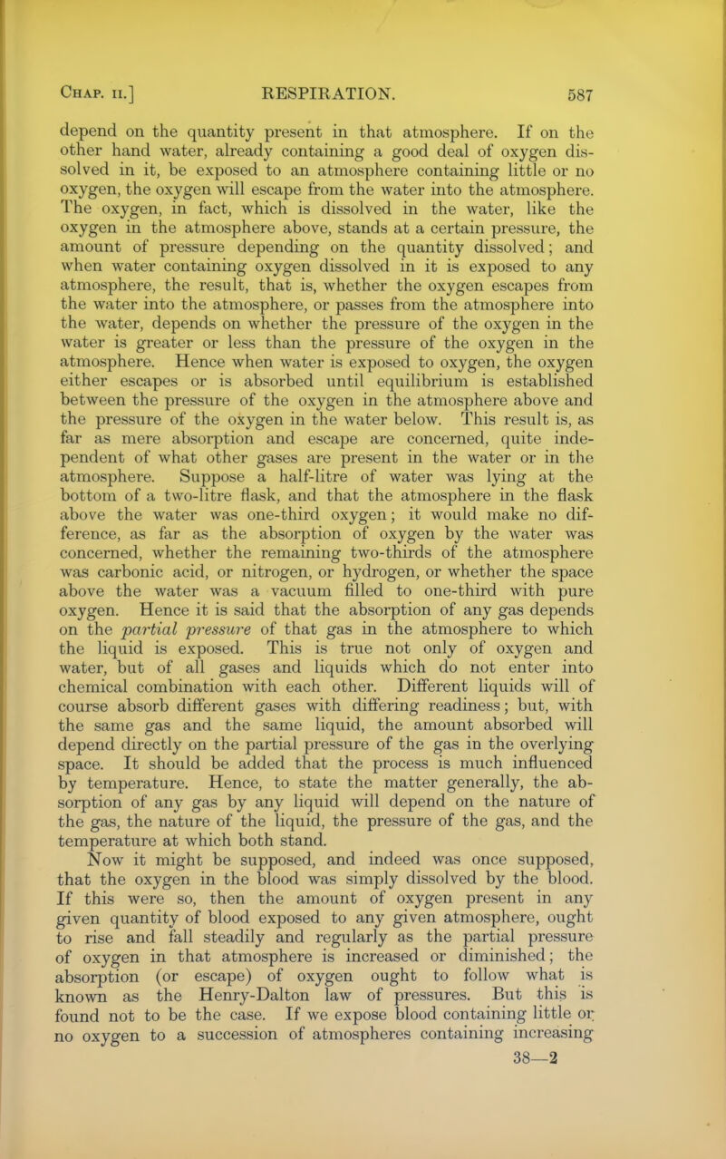 depend on the quantity present in that atmosphere. If on the other hand water, already containing a good deal of oxygen dis- solved in it, be exposed to an atmosphere containing little or no oxygen, the oxygen will escape from the water into the atmosphere. The oxygen, in fact, which is dissolved in the water, like the oxygen in the atmosphere above, stands at a certain pressure, the amount of pressure depending on the quantity dissolved; and when water containing oxygen dissolved in it is exposed to any atmosphere, the result, that is, whether the oxygen escapes from the water into the atmosphere, or passes from the atmosphere into the water, depends on whether the pressure of the oxygen in the water is greater or less than the pressure of the oxygen in the atmosphere. Hence when water is exposed to oxygen, the oxygen either escapes or is absorbed until equilibrium is established between the pressure of the oxygen in the atmosphere above and the pressure of the oxygen in the water below. This result is, as far as mere absorption and escape are concerned, quite inde- pendent of what other gases are present in the water or in the atmosphere. Suppose a half-litre of water was lying at the bottom of a two-litre flask, and that the atmosphere in the flask above the water was one-third oxygen; it would make no dif- ference, as far as the absorption of oxygen by the water was concerned, whether the remaining two-thirds of the atmosphere was carbonic acid, or nitrogen, or hydrogen, or whether the space above the water was a vacuum filled to one-third with pure oxygen. Hence it is said that the absorption of any gas depends on the partial pressure of that gas in the atmosphere to which the liquid is exposed. This is true not only of oxygen and water, but of all gases and liquids which do not enter into chemical combination with each other. Different liquids will of course absorb different gases with differing readiness; but, with the same gas and the same liquid, the amount absorbed will depend directly on the partial pressure of the gas in the overlying space. It should be added that the process is much influenced by temperature. Hence, to state the matter generally, the ab- sorption of any gas by any liquid will depend on the nature of the gas, the nature of the liquid, the pressure of the gas, and the temperature at which both stand. Now it might be supposed, and indeed was once supposed, that the oxygen in the blood was simply dissolved by the blood. If this were so, then the amount of oxygen present in any given quantity of blood exposed to any given atmosphere, ought to rise and fall steadily and regularly as the partial pressure of oxygen in that atmosphere is increased or diminished; the absorption (or escape) of oxygen ought to follow what is known as the Henry-Dalton law of pressures. But this is found not to be the case. If we expose blood containing little or no oxygen to a succession of atmospheres containing increasing 38—2