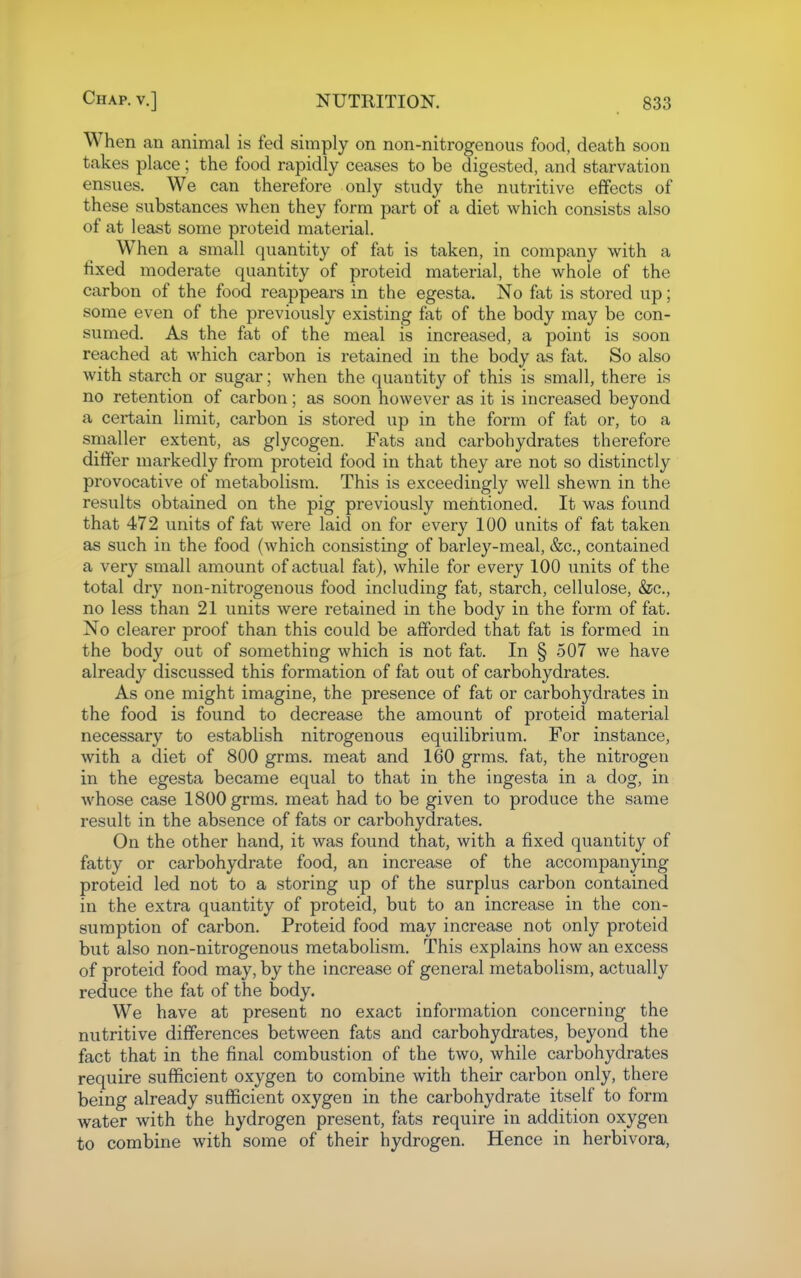 When an animal is fed simply on non-nitrogenous food, death soon takes place; the food rapidly ceases to be digested, and starvation ensues. We can therefore only study the nutritive effects of these substances when they form part of a diet which consists also of at least some proteid material. W^hen a small quantity of fat is taken, in company with a fixed moderate quantity of proteid material, the whole of the carbon of the food reappears in the egesta. No fat is stored up; some even of the previously existing fat of the body may be con- sumed. As the fat of the meal is increased, a point is soon reached at which carbon is retained in the body as fat. So also with starch or sugar; when the quantity of this is small, there is no retention of carbon; as soon however as it is increased beyond a certain limit, carbon is stored up in the form of fat or, to a smaller extent, as glycogen. Fats and carbohydrates therefore differ markedly from proteid food in that they are not so distinctly provocative of metabolism. This is exceedingly well shewn in the results obtained on the pig previously mentioned. It was found that 472 units of fat were laid on for every 100 units of fat taken as such in the food (which consisting of barley-meal, &c., contained a very small amount of actual fat), while for every 100 units of the total dry non-nitrogenous food including fat, starch, cellulose, &c., no less than 21 units were retained in the body in the form of fat. No clearer proof than this could be afforded that fat is formed in the body out of something which is not fat. In § 507 we have already discussed this formation of fat out of carbohydrates. As one might imagine, the presence of fat or carbohydrates in the food is found to decrease the amount of proteid material necessary to establish nitrogenous equilibrium. For instance, with a diet of 800 grms. meat and 160 grms. fat, the nitrogen in the egesta became equal to that in the ingesta in a dog, in whose case 1800 grms. meat had to be given to produce the same result in the absence of fats or carbohydrates. On the other hand, it was found that, with a fixed quantity of fatty or carbohydrate food, an increase of the accompanying proteid led not to a storing up of the surplus carbon contained in the extra quantity of proteid, but to an increase in the con- sumption of carbon. Proteid food may increase not only proteid but also non-nitrogenous metabolism. This explains how an excess of proteid food may, by the increase of general metabolism, actually reduce the fat of the body. We have at present no exact information concerning the nutritive differences between fats and carbohydrates, beyond the fact that in the final combustion of the two, while carbohydrates require sufficient oxygen to combine with their carbon only, there being already sufficient oxygen in the carbohydrate itself to form water with the hydrogen present, fats require in addition oxygen to combine with some of their hydrogen. Hence in herbivora.
