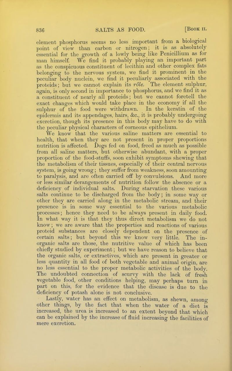 element phosphorus seems no less important from a biological point of view than carbon or nitrogen; it is as absolutely essential for the growth of a lowly being like Penicillium as for man himself We find it probably playing an important part as the conspicuous constituent of lecithin and other complex fats belonging to the nervous system, we find it prominent in the peculiar body nuclein, we find it peculiarly associated with the proteids; but we cannot explain its role. The element sulphur, again, is only second in importance to phosphorus, and we find it as a constituent of nearly all proteids; but we cannot foretell the exact changes which would take place in the economy if all the sulphur of the food were withdrawn. In the keratin of the epidermis and its appendages, hairs, &c., it is probably undergoing excretion, though its presence in this body may have to do with the peculiar physical characters of corneous epithelium. We know that the various saline matters are essential to health, that when they are not present in proper proportions nutrition is affected. Dogs fed on food, freed as much as possible from all saline matters, but otherwise abundant, with a proper proportion of the food-stuffs, soon exhibit symptoms shewing that the metabolism of their tissues, especially of their central nervous system, is going wrong; they suffer from weakness, soon amounting to paralysis, and are often carried off by convulsions. And more or less similar derangements of nutrition follow the absence or a deficiency of individual salts. During starvation these various salts continue to be discharged from the body; in some way or other they are carried along in the metabolic stream, and their presence is in some way essential to the various metabolic processes; hence they need to be always present in daily food. In what way it is that they thus direct metabolism we do not know; we are aware that the properties and reactions of various proteid substances are closely dependent on the presence of certain salts; but beyond this we know very little. The in- organic salts are those, the nutritive value of which has been chiefly studied by experiment; but we have reason to believe that the organic salts, or extractives, which are present in greater or less quantity in all food of both vegetable and animal origin, are no less essential to the proper metabolic activities of the body. The undoubted connection of scurvy with the lack of fresh vegetable food, other conditions helping, may perhaps turn in part on this, for the evidence that the disease is due to the deficiency of potash alone is not conclusive. Lastly, water has an effect on metabolism, as shewn, among other things, by the fact that when the water of a diet is increased, the urea is increased to an extent beyond that which can be explained by the increase of fluid increasing the facilities of mere excretion.