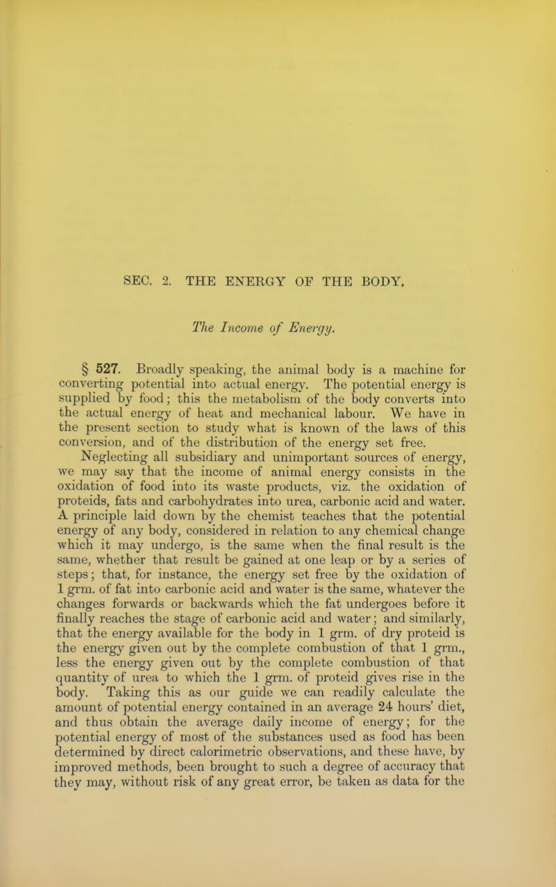 The Income of Energy. § 527. Broadly speaking, the animal body is a machine for converting potential into actual energy. The potential energy is supplied by food; this the metabolism of the body converts into the actual energy of heat and mechanical labour. We have in the present section to study what is known of the laws of this conversion, and of the distribution of the energy set free. Neglecting all subsidiary and unimportant sources of energy, we may say that the income of animal energy consists in the oxidation of food into its waste products, viz. the oxidation of proteids, fats and carbohydrates into urea, carbonic acid and water. A principle laid down by the chemist teaches that the potential energy of any body, considered in relation to any chemical change which it may undergo, is the same when the final result is the same, whether that result be gained at one leap or by a series of steps; that, for instance, the energy set free by the oxidation of 1 grm. of fat into carbonic acid and water is the same, whatever the changes forwards or backwards which the fat undergoes before it finally reaches the stage of carbonic acid and water; and similarly, that the energy available for the body in 1 grm. of dry proteid is the energy given out by the complete combustion of that 1 grm., less the energy given out by the complete combustion of that quantity of urea to which the 1 grm. of proteid gives rise in the body. Taking this as our guide we can readily calculate the amount of potential energy contained in an average 24 hours' diet, and thus obtain the average daily income of energy; for the potential energy of most of the substances used as food has been determined by direct calorimetric observations, and these have, by improved methods, been brought to such a degree of accuracy that they may, without risk of any great error, be taken as data for the