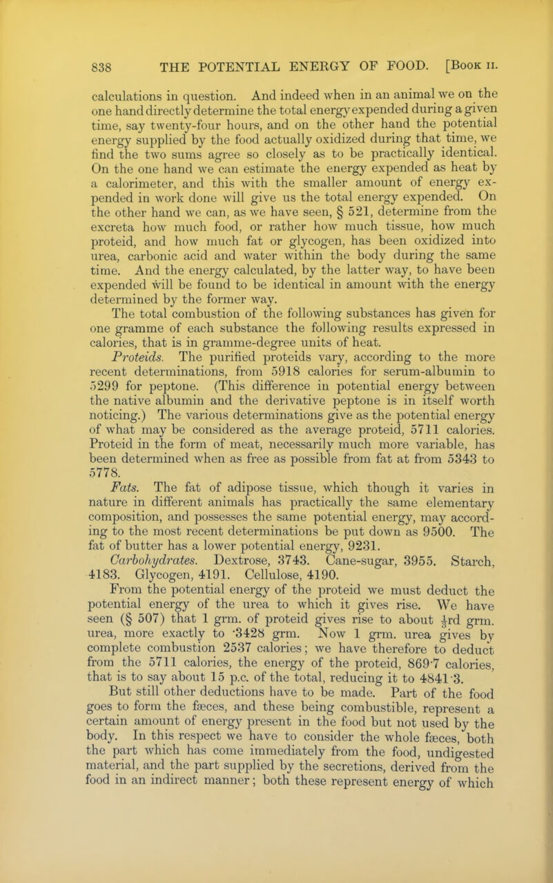 calculations in question. And indeed when in an animal we on the one hand directly determine the total energy expended during a given time, say twenty-four hours, and on the other hand the potential energy supplied by the food actually oxidized during that time, we find the two sums agree so closely as to be practically identical. On the one hand we can estimate the energy expended as heat by a calorimeter, and this with the smaller amount of energy ex- pended in work done will give us the total energy expended. On the other hand we can, as we have seen, § 521, determine from the excreta how much food, or rather how much tissue, how much proteid, and how much fat or glycogen, has been oxidized into urea, carbonic acid and water within the body during the same time. And the energy calculated, by the latter way, to have been expended will be found to be identical in amount with the energy determined by the former way. The total combustion of the following substances has given for one gramme of each substance the following results expressed in calories, that is in gramme-degree units of heat. Proteids. The purified proteids vary, according to the more recent determinations, from 5918 calories for serum-albumin to 5299 for peptone. (This difference in potential energy between the native albumin and the derivative peptone is in itself worth noticing.) The various determinations give as the potential energy of what may be considered as the average proteid, 5711 calories. Proteid in the form of meat, necessarily much more variable, has been determined when as free as possible from fat at from 5343 to 5778. Fats. The fat of adipose tissue, which though it varies in nature in different animals has practically the same elementary composition, and possesses the same potential energy, may accord- ing to the most recent determinations be put down as 9500. The fat of butter has a lower potential energy, 9231. Carbohydrates. Dextrose, 3743. Cane-sugar, 3955. Starch, 4183. Glycogen, 4191. Cellulose, 4190. From the potential energy of the proteid we must deduct the potential energy of the urea to which it gives rise. We have seen (§ 507) that 1 grm. of proteid gives rise to about ^rd grm. urea, more exactly to 3428 grm. Now 1 grm. urea gives by complete combustion 2537 calories; we have therefore to deduct from the 5711 calories, the energy of the proteid, 869*7 calories, that is to say about 15 p.c. of the total, reducing it to 4841 3. But still other deductions have to be made. Part of the food goes to form the faeces, and these being combustible, represent a certain amount of energy present in the food but not used by the body. In this respect we have to consider the whole fseces, both the part which has come immediately from the food, undigested material, and the part supplied by the secretions, derived from the food in an indirect manner; both these represent energy of which