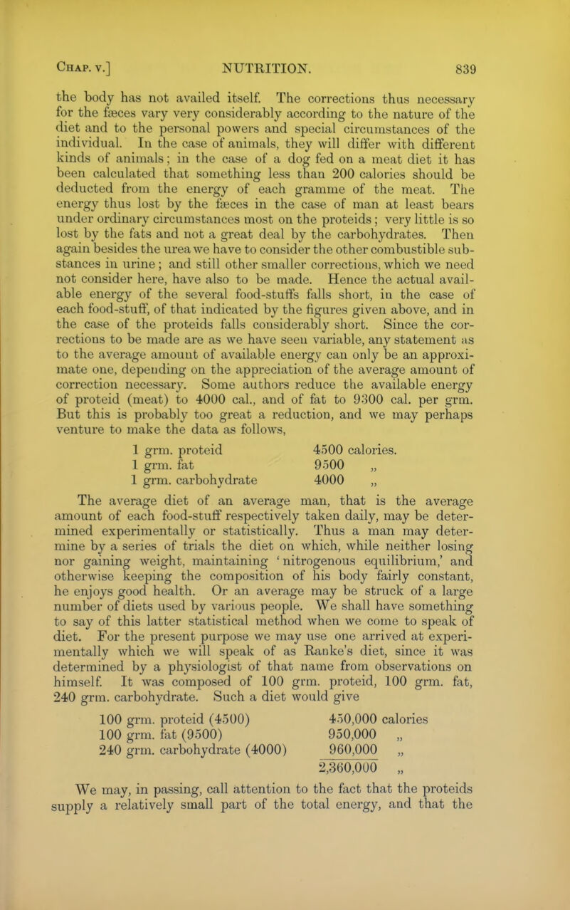 the body has not availed itself. The corrections thus necessary for the fteces vary very considerably according to the nature of the diet and to the personal powers and special circumstances of the individual. In the case of animals, they will differ with different kinds of animals; in the case of a dog fed on a meat diet it has been calculated that something less than 200 calories should be deducted from the energy of each gramme of the meat. The energy thus lost by the faeces in the case of man at least bears under ordinary circumstances most on the proteids ; very little is so lost by the fats and not a great deal by the carbohydrates. Then again besides the urea we have to consider the other combustible sub- stances in urine ; and still other smaller corrections, which we need not consider here, have also to be made. Hence the actual avail- able energy of the several food-stuffs falls short, in the case of each food-stuff, of that indicated by the figures given above, and in the case of the proteids falls considerably short. Since the cor- rections to be made are as we have seen variable, any statement as to the average amount of available energy can only be an approxi- mate one, depending on the appreciation of the average amount of correction necessary. Some authors reduce the available energy of proteid (meat) to 4000 cal., and of fat to 9300 cal. per grm. But this is probably too great a reduction, and we may perhaps venture to make the data as follows, I grm. proteid 4500 calories. 1 grm. fat 9500 1 grm. carbohydrate 4000 „ The average diet of an average man, that is the average amount of each food-stuff respectively taken daily, may be deter- mined experimentally or statistically. Thus a man may deter- mine by a series of trials the diet on which, while neither losing nor gaining weight, maintaining ' nitrogenous equilibrium,' and otherwise keeping the composition of his body fairly constant, he enjoys good health. Or an average may be struck of a large number of diets used by various people. We shall have something to say of this latter statistical method when we come to speak of diet. For the present purpose we may use one arrived at experi- mentally which we will speak of as Ranke's diet, since it was determined by a physiologist of that name from observations on himself It was composed of 100 grm. proteid, 100 grm. fat, 240 grm. carbohydrate. Such a diet would give 100 grm. proteid (4500) 450,000 calories 100 grm. fat (9500) 950,000 „ 240 grm. carbohydrate (4000) 960,000 „ 2,360,000 „ We may, in passing, call attention to the fact that the proteids supply a relatively small part of the total energy, and that the