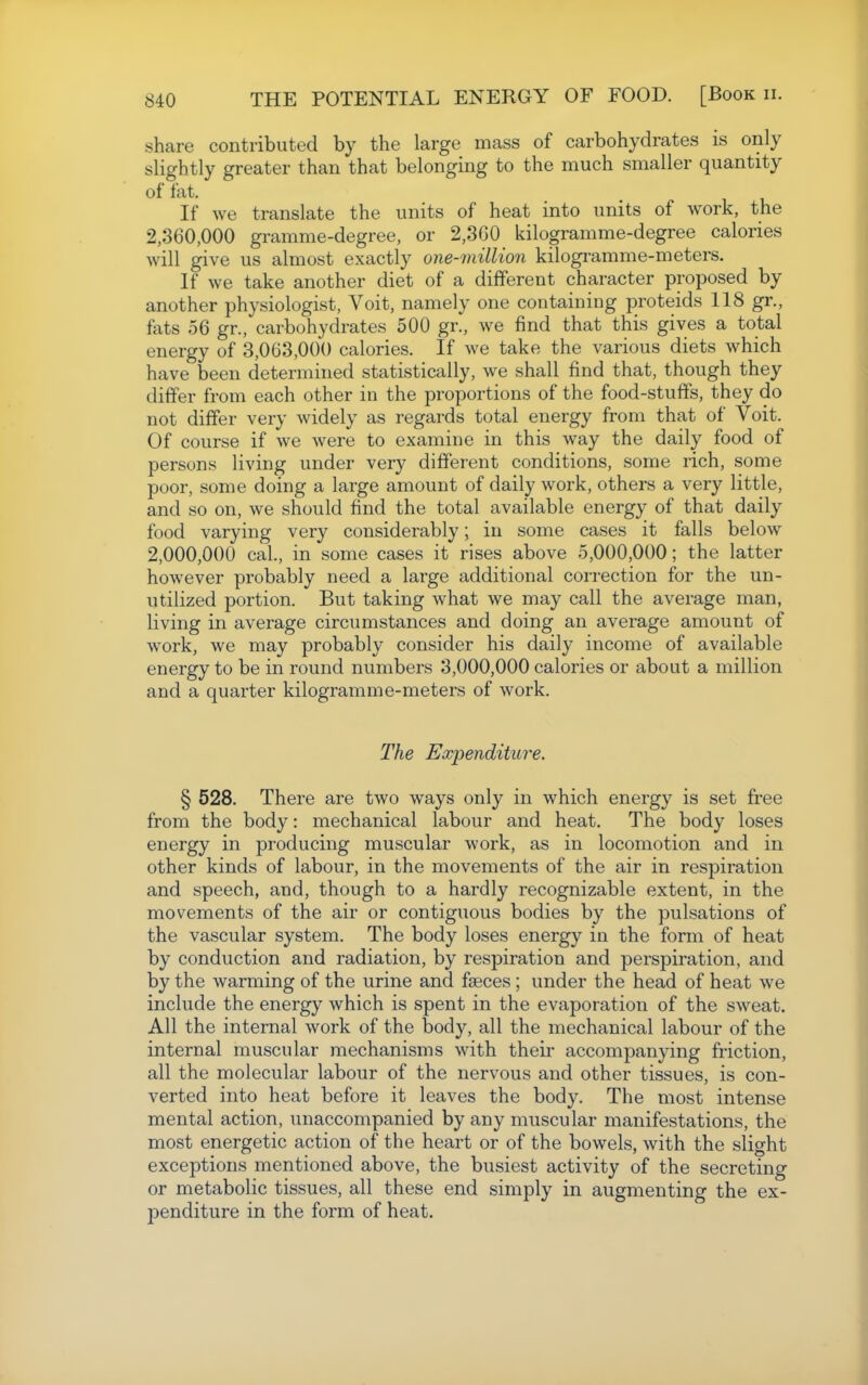 shcare contributed by the large mass of carbohydrates is only slightly greater than that belonging to the much smaller quantity of fat. If we translate the units of heat into units of work, the 2,360,000 gramme-degree, or 2,300 kilogramme-degree calories will give us almost exactly one-million kilogi-amme-meters. If we take another diet of a different character proposed by another physsiologist, Voit, namely one containing proteids 118 gr., fats 56 gr., carbohydrates 500 gr., we find that this gives a total energy of 3,063,000 calories. If we take the various diets which have been determined statistically, we shall find that, though they differ from each other in the proportions of the food-stuffs, they do not differ very widely as regards total energy from that of Voit. Of course if we were to examine in this way the daily food of persons living under very different conditions, some rich, some poor, some doing a large amount of daily work, others a very little, and so on, we should find the total available energy of that daily food varying very considerably; in some cases it falls below 2,000,000 cal., in some cases it rises above 5,000,000; the latter however probably need a large additional correction for the un- utilized portion. But taking what we may call the average man, living in average circumstances and doing an average amount of work, we may probably consider his daily income of available energy to be in round numbers 3,000,000 calories or about a million and a quarter kilogramme-meters of work. The Expenditure. § 528. There are two ways only in which energy is set free from the body: mechanical labour and heat. The body loses energy in producing muscular work, as in locomotion and in other kinds of labour, in the movements of the air in respiration and speech, and, though to a hardly recognizable extent, in the movements of the air or contiguous bodies by the pulsations of the vascular system. The body loses energy in the form of heat by conduction and radiation, by respiration and perspiration, and by the warming of the urine and faeces; under the head of heat we include the energy which is spent in the evaporation of the sweat. All the internal work of the body, all the mechanical labour of the internal muscular mechanisms with theii' accompanying friction, all the molecular labour of the nervous and other tissues, is con- verted into heat before it leaves the body. The most intense mental action, unaccompanied by any muscular manifestations, the most energetic action of the heart or of the bowels, with the slight exceptions mentioned above, the busiest activity of the secreting or metabolic tissues, all these end simply in augmenting the ex- penditure in the form of heat.