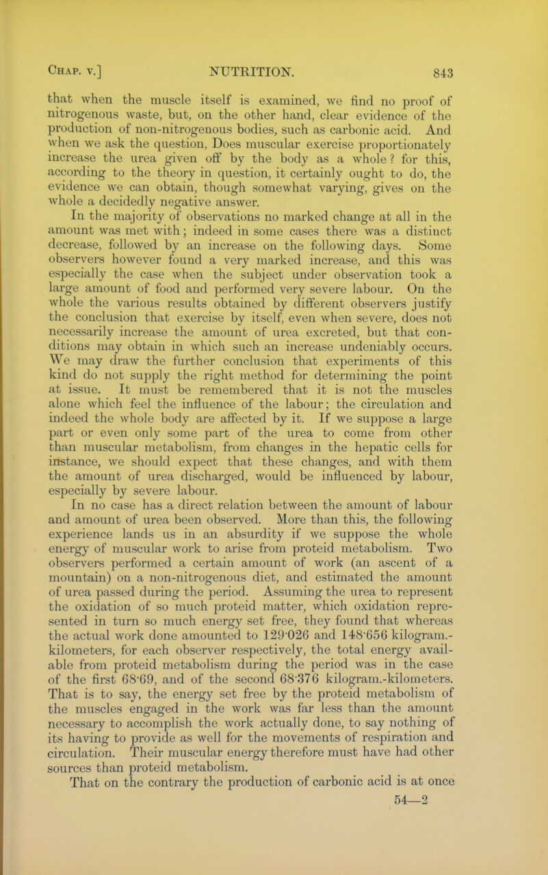 that when the muscle itself is examined, we find no proof of nitrogenous waste, but, on the other hand, clear evidence of the production of non-nitrogenous bodies, such as carbonic acid. And when we ask the question, Does muscular exercise proportionately increase the urea given off by the body as a whole ? for this, according to the theory in question, it certainly ought to do, the evidence we can obtain, though somewhat varying, gives on the whole a decidedly negative answer. In the majority of observations no marked change at all in the amount was met with; indeed in some cases there was a distinct decrease, followed by an increase on the following days. Some observers however found a very marked increase, and this was especially the case when the subject under observation took a large amount of food and performed very severe labour. On the whole the various results obtained by different observers justify the conclusion that exercise by itself, even when severe, does not necessarily increase the amount of urea excreted, but that con- ditions may obtain in which such an increase undeniably occurs. We may draw the further conclusion that experiments of this kind do not supply the right method for determining the point at issue. It must be remembered that it is not the muscles alone which feel the influence of the labour; the circulation and indeed the whole body are affected by it. If we suppose a large part or even only some part of the urea to come from other than muscular metabolism, from changes in the hepatic cells for instance, we should expect that these changes, and with them the amount of urea discharged, would be influenced by labour, especially by severe labour. In no case has a direct relation between the amount of labour and amount of urea been observed. More than this, the following experience lands us in an absurdity if we suppose the whole energy of muscular work to arise from proteid metabolism. Two observers performed a certain amount of work (an ascent of a mountain) on a non-nitrogenous diet, and estimated the amount of urea passed during the period. Assuming the urea to represent the oxidation of so much proteid matter, which oxidation repre- sented in turn so much energy set free, they found that whereas the actual work done amounted to 129026 and 148'656 kilogram.- kilometers, for each observer respectively, the total energy avail- able from proteid metabolism during the period was in the case of the first 6869, and of the second 68*376 kilogram.-kilometers. That is to say, the energy set free by the proteid metabolism of the muscles engaged in the work was far less than the amount necessary to accomplish the work actually done, to say nothing of its having to provide as well for the movements of respiration and circulation. Their muscular energy therefore must have had other sources than proteid metabolism. That on the contrary the production of carbonic acid is at once 54—2