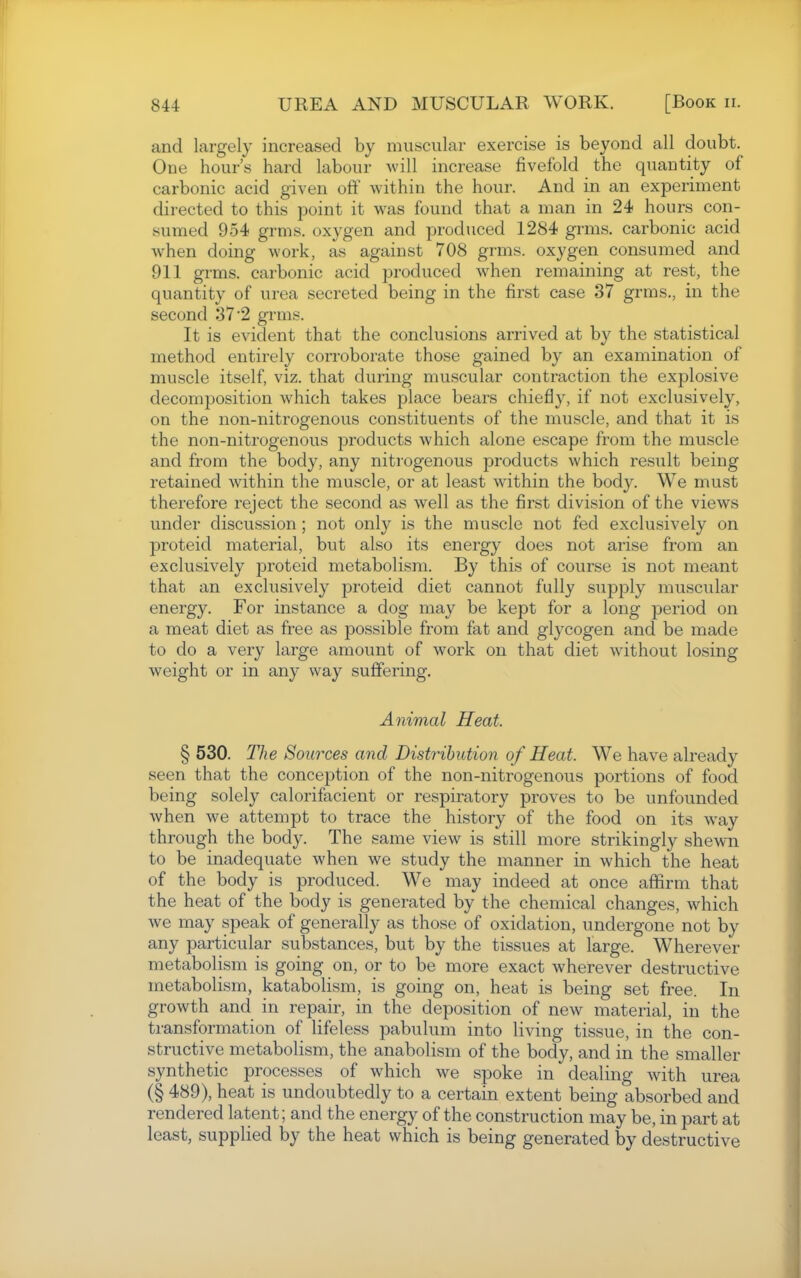 and largely increased by muscular exercise is beyond all doubt. One hour's hard labour will increase fivefold the quantity of carbonic acid given off within the hour. And in an experiment directed to this point it was found that a man in 24 hours con- sumed 954 grms. oxygen and produced 1284 grms. carbonic acid when doing work, as against 708 grms. oxygen consumed and 911 grms. carbonic acid produced when remaining at rest, the quantity of urea secreted being in the first case 37 grms., in the second 37 2 grms. It is evident that the conclusions arrived at by the statistical method entirely corroborate those gained by an examination of muscle itself, viz. that during muscular contraction the explosive decomposition which takes place bears chiefly, if not exclusively, on the non-nitrogenous constituents of the muscle, and that it is the non-nitrogenous products which alone escape from the muscle and from the body, any nitrogenous products which result being retained within the muscle, or at least within the body. We must therefore reject the second as well as the fir.st division of the views under discussion; not only is the muscle not fed exclusively on proteid material, but also its energy does not arise from an exclusively proteid metabolism. By this of course is not meant that an exclusively proteid diet cannot fully supply muscular energy. For instance a dog may be kept for a long period on a meat diet as free as possible from fat and glycogen and be made to do a very large amount of work on that diet without losing weight or in any way suffering. Animal Heat. § 530. The Sources and Distribution of Heat. We have already seen that the conception of the non-nitrogenous portions of food being solely calorifacient or respiratory proves to be unfounded when we attempt to trace the history of the food on its way through the body. The same view is still more strikingly shewn to be inadequate when we study the manner in which the heat of the body is produced. We may indeed at once affirm that the heat of the body is generated by the chemical changes, which we may speak of generally as those of oxidation, undergone not by any particular substances, but by the tissues at large. Wherever metabolism is going on, or to be more exact wherever destructive metabolism, katabolism, is going on, heat is being set free. In growth and in repair, in the deposition of new material, in the transformation of lifeless pabulum into living tissue, in the con- structive metabolism, the anabolism of the body, and in the smaller synthetic processes of which we spoke in dealing with urea (§ 489), heat is undoubtedly to a certain extent being absorbed and rendered latent; and the energy of the construction may be, in part at least, supplied by the heat which is being generated by destructive