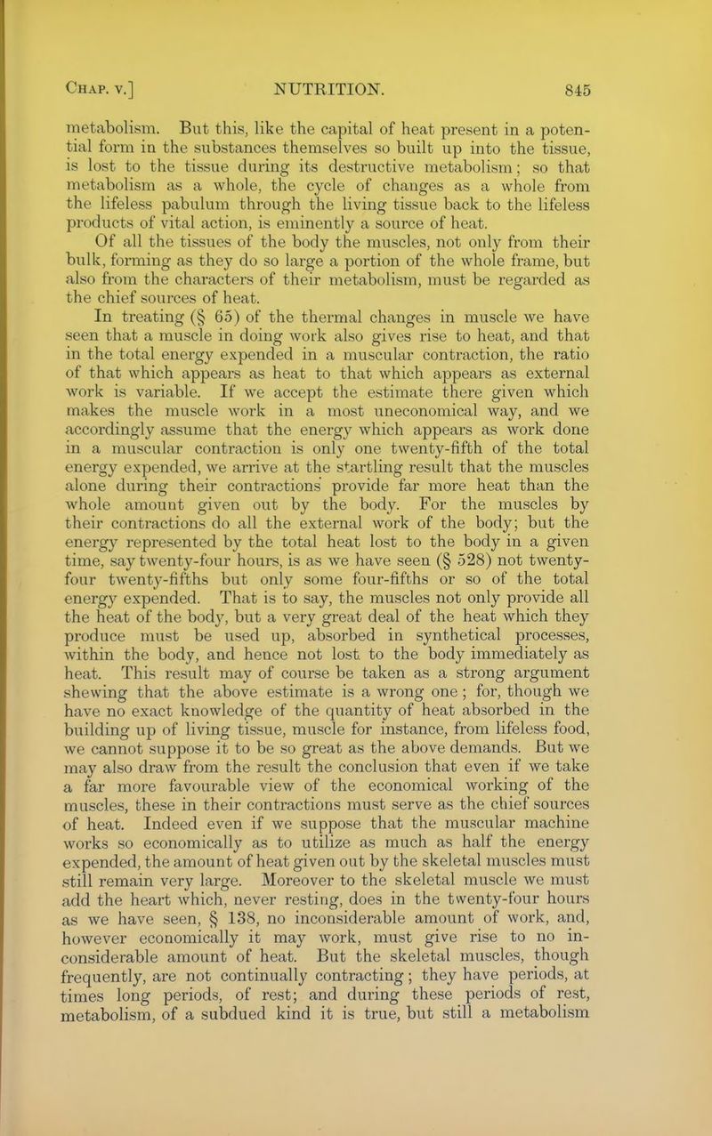 metabolism. But this, like the capital of heat present in a poten- tial form in the substances themselves so built up into the tissue, is lost to the tissue during its destructive metabolism; so that metabolism as a whole, the cycle of changes as a whole from the lifeless pabulum through the living tissue back to the lifeless products of vital action, is eminently a source of heat. Of all the tissues of the body the muscles, not only from their bulk, forming as they do so large a portion of the whole frame, but also from the characters of their metabolism, must be regarded as the chief sources of heat. In treating (§ 65) of the thermal changes in muscle we have seen that a muscle in doing work also gives rise to heat, and that in the total energy expended in a muscular contraction, the ratio of that which appears as heat to that which appears as external w^ork is variable. If we accept the estimate there given which makes the muscle work in a most uneconomical way, and we accordingly assume that the energy which appears as work done in a muscular contraction is only one twenty-fifth of the total energy expended, we arrive at the startling result that the muscles alone during their contractions provide far more heat than the whole amount given out by the body. For the muscles by their contractions do all the external work of the body; but the energy represented by the total heat lost to the body in a given time, say twenty-four hours, is as we have seen (§ 528) not twenty- four twenty-fifths but only some four-fifths or so of the total energy expended. That is to say, the muscles not only provide all the heat of the body, but a very great deal of the heat which they produce must be used up, absorbed in synthetical processes, within the body, and hence not lost to the body immediately as heat. This result may of course be taken as a strong argument shewing that the above estimate is a wrong one; for, though we have no exact knowledge of the quantity of heat absorbed in the building up of living tissue, muscle for instance, from lifeless food, we cannot suppose it to be so great as the above demands. But we may also draw from the result the conclusion that even if we take a far more favourable view of the economical working of the muscles, these in their contractions must serve as the chief sources of heat. Indeed even if we suppose that the muscular machine works so economically as to utilize as much as half the energy expended, the amount of heat given out by the skeletal muscles must still remain very large. Moreover to the skeletal muscle we must add the heart which, never resting, does in the twenty-four hours as we have seen, § 138, no inconsiderable amount of work, and, however economically it may work, must give rise to no in- considerable amount of heat. But the skeletal muscles, though frequently, are not continually contracting; they have periods, at times long periods, of rest; and during these periods of rest, metabolism, of a subdued kind it is true, but still a metabolism