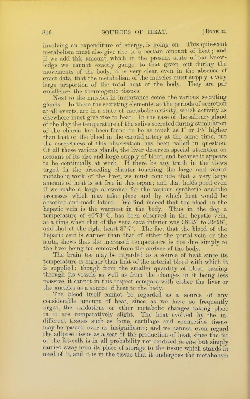 involving an expenditure of energy, is going on. This quiescent metabolism must also give rise to a certain amount of heat; and if we add this amount, which in the present state of our know- ledge we cannot exactly gauge, to that given out during the movements of the body, it is very clear, even in the absence of exact data, that the metabolism of the muscles must supply a very large proportion of the total heat of the body. They are par excellence the thermogenic tissues. Next to the muscles in importance come the various secreting glands. In these the secreting elements, at the periods of secretion at all events, are in a state of metabolic activity, which activity as elsewhere must give rise to heat. In the case of the salivary gland of the dog the temperature of the saliva secreted during stimulation of the chorda has been found to be as much as 1° or 1'5° higher than that of the blood in the carotid artery at the same time, but the correctness of this observation has been called in question. Of all these various glands, the liver deserves special attention on account of its size and large supply of blood, and because it appears to be continually at work. If there be any truth in the views urged in the preceding chapter touching the large and varied metabolic work of the liver, we must conclude that a very large amount of heat is set free in this organ; and that holds good even if we make a large allowance for the various synthetic anabolic processes which may take place and by which heat would be absorbed and made latent. We find indeed that the blood in the hepatic vein is the warmest in the body. Thus in the dog a temperature of 40*73° C. has been observed in the hepatic vein, at a time when that of the vena cava inferior was 3835° to 39'58°, and that of the right heart 37'7°. The fact that the blood of the hepatic vein is warmer than that of either the portal vein or the aorta, shews that the increased temperature is not due simply to the liver being far removed from the surface of the body. The brain too may be regarded as a source of heat, since its temperature is higher than that of the arterial blood with which it is supplied; though from the smaller quantity of blood passing through its vessels as well as from the changes in it being less massive, it cannot in this respect compare with either the liver or the muscles as a source of heat to the body. The blood itself cannot be regarded as a source of any considerable amount of heat, since, as we have so frequently urged, the oxidations or other metabolic changes taking place in it are comparatively slight. The heat evolved by the in- different tissues such as bone, cartilage and connective tissue, may be passed over as insignificant; and we cannot even regard the adipose tissue as a seat of the production of heat, since the fat of the fat-cells is in all probability not oxidized in situ but simply carried away from its place of storage to the tissue which stands in need of it, and it is in the tissue that it undergoes the metabolism
