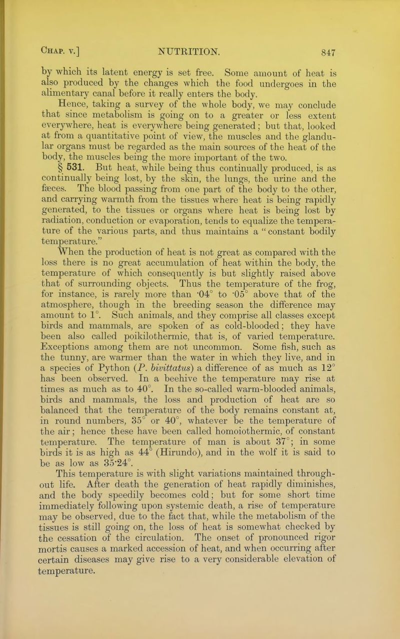 by which its latent energy is set free. Some amount of heat is also produced by the changes which the food undergoes in the alimentary canal before it really enters the body. Hence, taking a survey of the whole body, we may conclude that since metabolism is going on to a greater or less extent everywhere, heat is everywhere being generated; but that, looked at from a quantitative point of view, the muscles and the glandu- lar organs must be regarded as the main sources of the heat of the body, the muscles being the more important of the two. § 531. But heat, while being thus continually produced, is as continually being lost, by the skin, the lungs, the urine and the faeces. The blood passing from one part of the body to the other, and carrying warmth from the tissues where heat is being rapidly generated, to the tissues or organs where heat is being lost by radiation, conduction or evaporation, tends to equalize the tempera- ture of the various parts, and thus maintains a  constant bodily temperature. When the production of heat is not great as compared with the loss there is no great accumulation of heat within the body, the temperature of which consequently is but slightly raised above that of surrounding objects. Thus the temperature of the frog, for instance, is rarely more than '04° to '05° above that of the atmosphere, though in the breeding season the difference may amount to 1°. Such animals, and they comprise all classes except birds and mammals, are spoken of as cold-blooded; they have been also called poikilothermic, that is, of varied temperature. Exceptions among them are not uncommon. Some fish, such as the tunny, are warmer than the water in which they live, and in a species of Python (P. hivittatus) a difference of as much as 12° has been observed. In a beehive the temperature may rise at times as much as to 40°. In the so-called warm-blooded animals, birds and mammals, the loss and production of heat are so balanced that the temperature of the body remains constant at, in round numbers, 35° or 40°, whatever be the temperature of the air; hence these have been called homoiothermic, of constant temperature. The temperature of man is about 37°; in some birds it is as high as 44° (Hirundo), and in the wolf it is said to be as low as 35'24°. This temperature is with slight variations maintained through- out life. After death the generation of heat rapidly diminishes, and the body speedily becomes cold; but for some short time immediately following upon systemic death, a rise of temperature may be observed, due to the fact that, while the metabolism of the tissues is still going on, the loss of heat is somewhat checked by the cessation of the circulation. The onset of pronounced rigor mortis causes a marked accession of heat, and when occurring after certain diseases may give rise to a very considerable elevation of temperature.