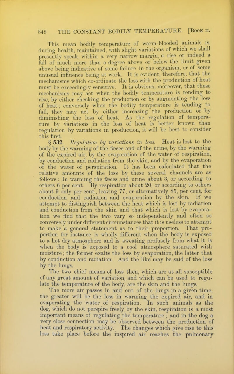 This mean bodily temperature of warm-blooded animals is, during health, maintained, with slight variations of which we shall presently speak, within a very narrow margin, a rise or indeed a fall of much more than a degree above or below the limit given above being indicative of some failure in the organism, or of some unusual influence being at work. It is evident, therefore, that the mechanisms which co-ordinate the loss with the production of heat must be exceedingly sensitive. It is obvious, moreover, that these mechanisms may act when the bodily temperature is tending to rise, by either checking the production or by augmenting the loss of heat; conversely when the bodily temperature is tending to fall, they may act by either increasing the production or by diminishing the loss of heat. As the regulation of tempera- ture by variations in the loss of heat is better known than regulation by variations in production, it will be best to consider this first. § 532. Regulation hy variations in loss. Heat is lost to the body by the warming of the faeces and of the urine, by the warming of the expired air, by the evaporation of the water of respiration, by conduction and radiation from the skin, and by the evaporation of the water of perspiration. It has been calculated that the relative amounts of the loss by these several channels are as follows: In warming the faeces and urine about S, or according to others 6 per cent. By respiration about 20, or according to others about 9 only per cent., leaving 77, or alternatively 85, per cent, for conduction and radiation and evaporation by the skin. If we attempt to distinguish between the heat which is lost by radiation and conduction from the skin and that which is lost by evapora- tion we find that the two vary so independently and often so conversely under different circumstances that it is useless to attempt to make a general statement as to their proportion. That pro- portion for instance is wholly different when the body is exposed to a hot dry atmosphere and is sweating profusely from what it is when the body is exposed to a cool atmosphere saturated with moisture ; the former exalts the loss by evaporation, the latter that by conduction and radiation. And the like may be said of the loss by the lungs. The two chief means of loss then, which are at all susceptible of any great amount of variation, and which can be used to regu- late the temperature of the body, are the skin and the lungs. The more air passes in and out of the lungs in a given time, the greater will be the loss in warming the expired air, and in evaporating the water of respiration. In such animals as the dog, which do not perspire freely by the skin, respiration is a most important means of regulating the temj)erature; and in the dog a very close connection may be observed between the production of heat and respiratory activity. The changes which give rise to this loss take place before the inspired air reaches the pulmonary