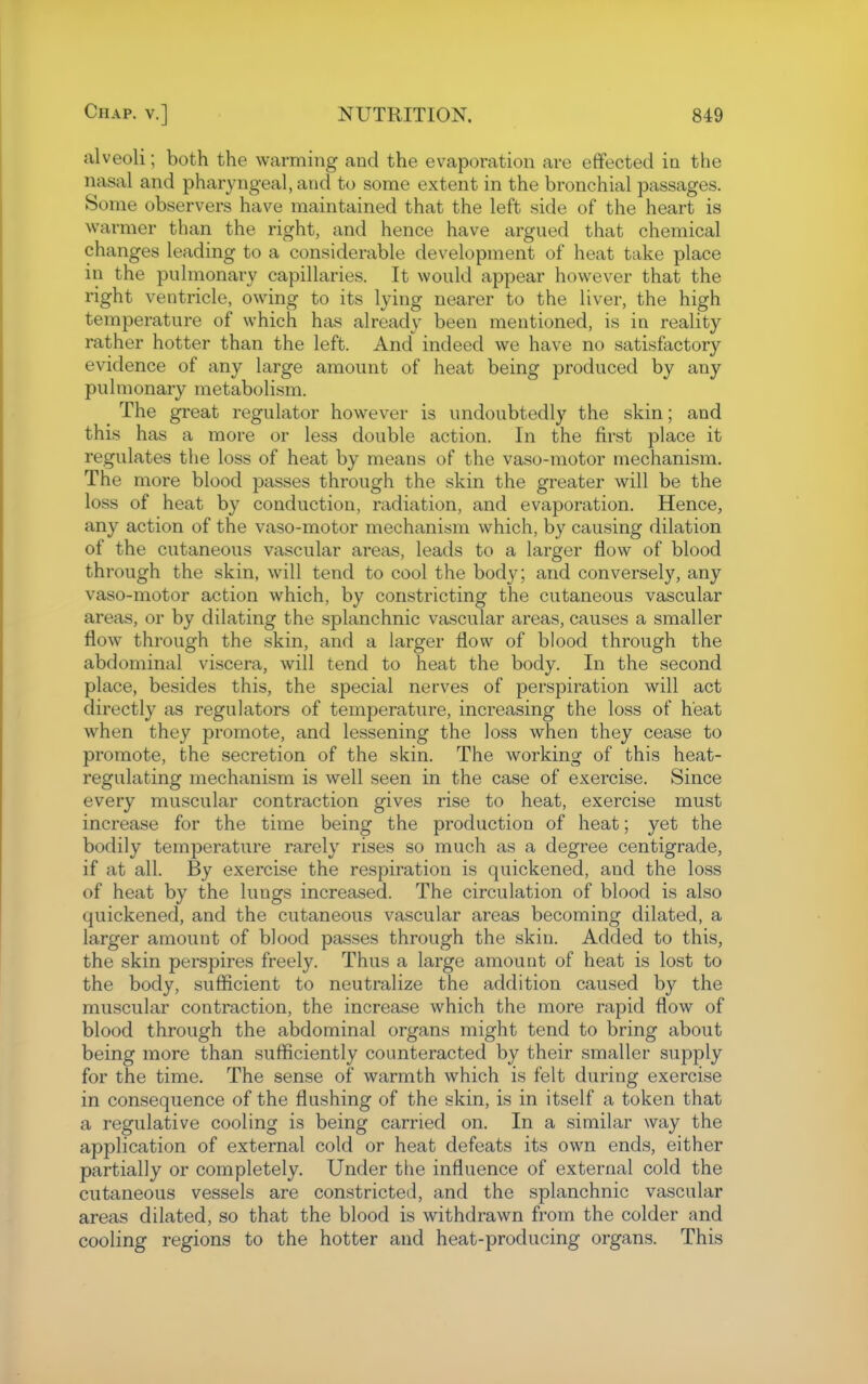 alveoli; both the warming and the evaporation are effected in the nasal and pharyngeal, and to some extent in the bronchial passages. Some observers have maintained that the left side of the heart is warmer than the right, and hence have argued that chemical changes leading to a considerable development of heat take place in the pulmonary capillaries. It would appear however that the right ventricle, owing to its lying nearer to the liver, the high temperature of which has already been mentioned, is in reality rather hotter than the left. And indeed we have no satisfactory evidence of any large amount of heat being produced by any pulmonary metabolism. The great regulator however is undoubtedly the skin; and this has a more or less double action. In the first place it regulates the loss of heat by means of the vaso-motor mechanism. The more blood passes through the skin the greater will be the loss of heat by conduction, radiation, and evaporation. Hence, any action of the vaso-motor mechanism which, by causing dilation of the cutaneous vascular areas, leads to a larger flow of blood through the skin, will tend to cool the body; and conversely, any vaso-motor action which, by constricting the cutaneous vascular areas, or by dilating the splanchnic vascular areas, causes a smaller flow through the skin, and a larger flow of blood through the abdominal viscera, will tend to heat the body. In the second place, besides this, the special nerves of perspiration will act directly as regulators of temperature, increasing the loss of heat when they promote, and lessening the loss when they cease to promote, the secretion of the skin. The working of this heat- regulating mechanism is well seen in the case of exercise. Since every muscular contraction gives rise to heat, exercise must increase for the time being the production of heat; yet the bodily temperature rarely rises so much as a degree centigrade, if at all. By exercise the respiration is quickened, and the loss of heat by the lungs increased. The circulation of blood is also quickened, and the cutaneous vascular areas becoming dilated, a larger amount of blood passes through the skin. Added to this, the skin perspires freely. Thus a large amount of heat is lost to the body, sufficient to neutralize the addition caused by the muscular contraction, the increase which the more rapid flow of blood through the abdominal organs might tend to bring about being more than sufficiently counteracted by their smaller supply for the time. The sense of warmth which is felt during exercise in consequence of the flushing of the skin, is in itself a token that a regulative cooling is being carried on. In a similar way the application of external cold or heat defeats its own ends, either partially or completely. Under the influence of external cold the cutaneous vessels are constricted, and the splanchnic vascular areas dilated, so that the blood is withdrawn from the colder and cooling regions to the hotter and heat-producing organs. This