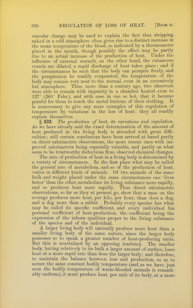 vascular change may be used to explain the fact that stripping naked in a cold atmosphere often gives rise to a distinct increase in the mean temperature of the blood, as indicated by a thermometer placed in the mouth, though possibly the effect may be partly due to an actual increase of the production of heat. Under the influence of external warmth, on the other hand, the cutaneous vessels are dilated, a rapid discharge of heat takes place; and if the circumstances be such that the body can perspire freely, and the perspiration be readily evaporated, the temperature of the body may remain very near to the normal, even in an excessively hot atmosphere. Thus, more than a century ago, two observers were able to remain with impunity in a chamber heated even to 127° (260 Fahr.), and with ease in one so hot, that it became painful for them to touch the metal buttons of their clothing. It is unnecessary to give any more examples of this regulation of temperature by variations in the loss of heat; they all readily explain themselves. § 533. The production of heat, its variations and regulation. As we have already said the exact determination of the amount of heat produced in the living body is attended with great diffi- culties ; still certain conclusions have been arrived at based partly on direct calorimetric observations, the more recent ones with im- proved calorimeters being especially valuable, and partly on what seem to be trustworthy deductions from observed chemical changes. The rate of production of heat in a living body is determined by a variety of circumstances. In the first place what may be called the general rate of metabolism, and so of the production of heat, varies in different kinds of animals. Of two animals of the same bulk and weight placed under the same circumstances one ' lives faster' than the other, metabolizes its living substance more rapidly, and so produces heat more rapidly. Thus direct calorimetric observations, so far as they at present go, shew that a man on the average produces more heat, per kilo, per hour, than does a dog, and a dog more than a rabbit. Probably every species has what may be called its specific coefficient, and every individual his personal coefficient of heat-production, the coefficient being the expression of the inborn qualities proper to the living substance of the species and of the individual. A larger living body will naturally produce more heat than a smaller living body of the same nature, since the larger body possesses so to speak a greater number of heat-producing units. But this is neutralized by an opposing tendency. The smaller body, having relatively to its bulk a larger amount of surface, loses heat at a more rapid rate than does the larger body; and therefore, to maintain the balance between loss and production, so as to secure the same constant bodily temperature (and as we have just seen the bodily temperature of warm-blooded animals is remark- ably uniform), it must produce heat, per unit of its body, at a more