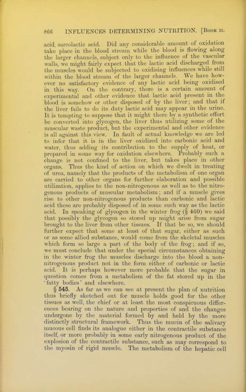 acid, sarcolactic acid. Did any considerable amount of oxidation take place in the blood stream while the blood is flowing along the larger channels, subject only to the influence of the vascular walls, we might fairly expect that the lactic acid discharged from the muscles would be subjected to oxidising influences while still within the blood stream of the larger channels. We have how- ever no satisfactory evidence of any lactic acid being oxidised in this way. On the contrary, there is a certain amount of experimental and other evidence that lactic acid present in the blood is somehow or other disposed of by the liver; and that if the liver fails to do its duty lactic acid may appear in the urine. It is tempting to suppose that it might there by a synthetic effort be converted into glycogen, the liver thus utilizing some of the muscular waste product, but the experimental and other evidence is all against this view. In fault of actual knowledge we are led to infer that it is in the liver oxidized into carbonic acid and water, thus adding its contribution to the supply of heat, or prepared in some way for oxidation elsewhere. Probably such a change is not confined to the liver, but takes place in other organs. Thus the kind of action on which we dwelt in treating of urea, namely that the products of the metabolism of one organ are carried to other organs for further elaboration and possible utilization, applies to the non-nitrogenous as well as to the nitro- genous products of muscular metabolism; and if a muscle gives rise to other non-nitrogenous products than carbonic and lactic acid these are probably disposed of in some such way as the lactic acid. In speaking of glycogen in the winter frog (§ 460) we said that possibly the glycogen so stored up might arise from sugar brought to the liver from other tissues. If that be so, we should further expect that some at least of that sugar, either as such or as some allied substance, would come from the skeletal muscles which form so large a part of the body of the frog; and if so, we must conclude that under the special circumstances obtaining in the winter frog the muscles discharge into the blood a non- nitrogenous product not in the form either of carbonic or lactic acid. It is perhaps however more probable that the sugar in question comes from a metabolism of the fat stored up in the ' fatty bodies' and elsewhere. § 545. As far as we can see at present the plan of nutrition thus briefly sketched out for muscle holds good for the other tissues as well, the chief or at least the most conspicuous differ- ences bearing on the nature and properties of and the changes undergone by the material formed by and held by the more distinctly structural framework. Thus the mucin of the salivary mucous cell finds its analogue either in the contractile substance itself, or more probably in some early nitrogenous product of the explosion of the contractile substance, such as may correspond to the myosin of rigid muscle. The metabolism of the hepatic cell