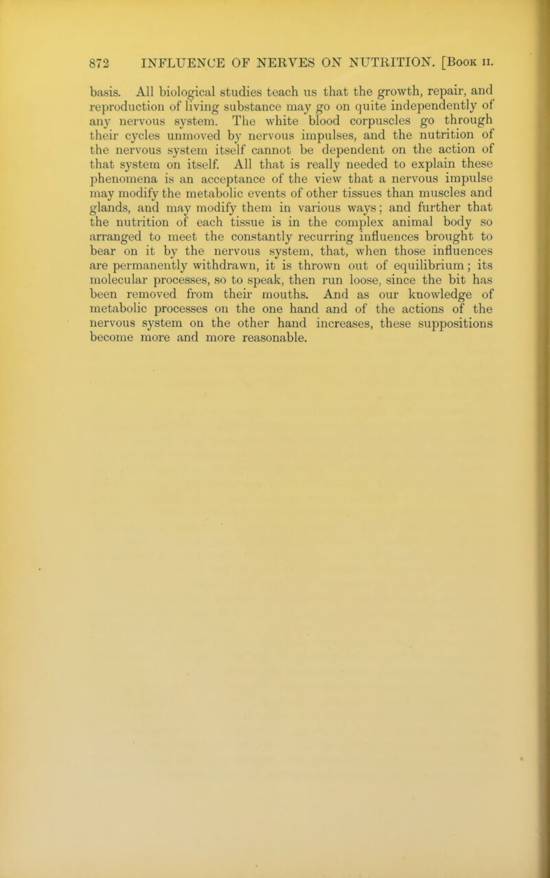 basis. All biological studies teach us that the growth, repair, and reproduction of living substance may go on quite independently of any nervous system. The white blood corpuscles go through their cycles unmoved b}^ nervous impulses, and the nutrition of the nervous system itself cannot be dependent on the action of that system on itself. All that is really needed to explain these phenomena is an acceptance of the view that a nervous impulse may modify the metabolic events of other tissues than muscles and glands, and may modify them in various ways; and further that the nutrition of each tissue is in the complex animal body so arranged to meet the constantly recurring influences brought to bear on it by the nervous system, that, when those influences are permanently withdrawn, it is thrown out of equilibrium; its molecular processes, so to speak, then I'un loose, since the bit has been removed from their mouths. And as our knowledge of metabolic processes on the one hand and of the actions of the nervous system on the other hand increases, these suppositions become more and more reasonable.