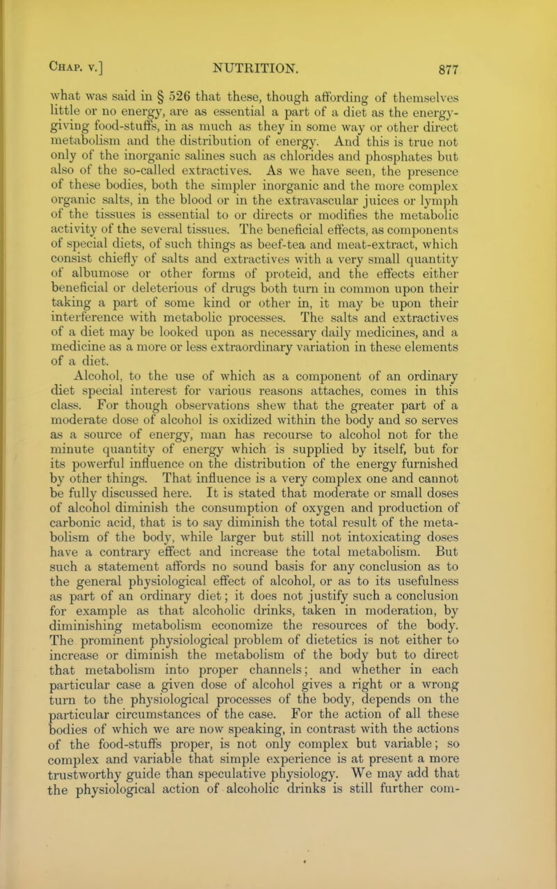 \yhat was said in § 526 that these, though affording of themselves little or no energy, are as essential a part of a diet as the energy- giving food-stuffs, in as much as they in some way or other direct metabolism and the distribution of energy. And this is true not only of the inorganic salines such as chlorides and phosphates but also of the so-called extractives. As we have seen, the presence of these bodies, both the simpler inorganic and the more complex organic salts, in the blood or in the extravascular juices or lymph of the tissues is essential to or directs or modifies the metabolic activity of the several tissues. The beneficial effects, as components of special diets, of such things as beef-tea and meat-extract, which consist chiefly of salts and extractives with a very small quantity of albumose or other forms of proteid, and the effects either beneficial or deleterious of drugs both turn in common upon their taking a part of some kind or other in, it may be upon their interference with metabolic processes. The salts and extractives of a diet may be looked upon as necessary daily medicines, and a medicine as a more or less extraordinary variation in these elements of a diet. Alcohol, to the use of which as a component of an ordinary diet special interest for various reasons attaches, comes in this class. For though observations shew that the greater part of a moderate dose of alcohol is oxidized within the body and so serves as a source of energy, man has recourse to alcohol not for the minute quantity of energy which is supplied by itself, but for its powerful influence on the distribution of the energy furnished by other things. That influence is a very complex one and cannot be fully discussed here. It is stated that moderate or small doses of alcohol diminish the consumption of oxygen and production of carbonic acid, that is to say diminish the total result of the meta- bolism of the body, while larger but still not intoxicating doses have a contrary effect and increase the total metabolism. But such a statement affords no sound basis for any conclusion as to the general physiological effect of alcohol, or as to its usefulness as part of an ordinary diet; it does not justify such a conclusion for example as that alcoholic drinks, taken in moderation, by diminishing metabolism economize the resources of the body. The prominent physiological problem of dietetics is not either to increase or diminish the metabolism of the body but to direct that metabolism into proper channels; and whether in each particular case a given dose of alcohol gives a right or a wrong turn to the physiological processes of the body, depends on the particular circumstances of the case. For the action of all these bodies of which we are now speaking, in contrast with the actions of the food-stuffs proper, is not only complex but variable; so complex and variable that simple experience is at present a more trustworthy guide than speculative physiology. We may add that the physiological action of alcoholic drinks is still further com-