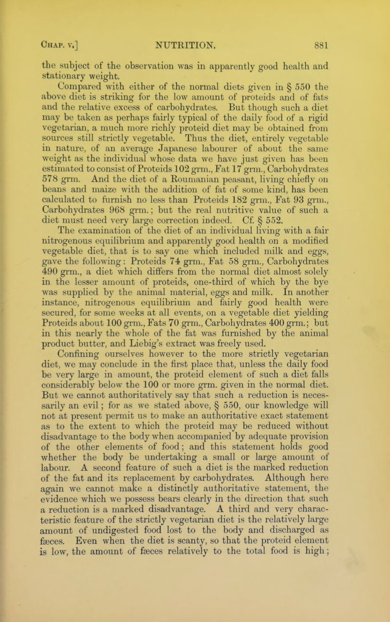 the subject of the observation was in apparently good health and stationary weight. Compared with either of the normal diets given in § 550 the above diet is striking for the low amount of proteids and of fats and the relative excess of carbohydrates. But though such a diet may be taken as perhaps fairly typical of the daily food of a rigid vegetarian, a much more richly proteid diet may be obtained from sources still strictly vegetable. Thus the diet, entirely vegetable in nature, of an average Japanese labourer of about the same weight as the individual whose data we have just given has been estimated to consist of Proteids 102 grm., Fat 17 grm., Carbohydi-ates 578 grm. And the diet of a Roumanian peasant, living chiefly on beans and maize with the addition of fat of some kind, has been calculated to furnish no less than Proteids 182 grm.. Fat 93 grm., Carbohydrates 968 grm.; but the real nutritive value of such a diet must need very large correction indeed. Cf § 552. The examination of the diet of an individual living with a fair nitrogenous equilibrium and apparently good health on a modified vegetable diet, that is to say one which included milk and eggs, gave the following: Proteids 74 grm., Fat 58 grm., Carbohydrates 490 grm., a diet which differs from the normal diet almost solely in the lesser amount of proteids, one-third of which by the bye was supplied by the animal material, eggs and milk. In another instance, nitrogenous equilibrium and fairly good health were secured, for some weeks at all events, on a vegetable diet yielding Proteids about 100 grm.. Fats 70 grm.. Carbohydrates 400 grm.; but in this nearly the whole of the fat was furnished by the animal product butter, and Liebig's extract was freely used. Confining ourselves however to the more strictly vegetarian diet, we may conclude in the first place that, unless the daily food be very large in amount, the proteid element of such a diet falls considerably below the 100 or more grm. given in the normal diet. But we cannot authoritatively say that such a reduction is neces- sarily an evil; for as we stated above, § 550, our knowledge will not at present permit us to make an authoritative exact statement as to the extent to which the proteid may be reduced without disadvantage to the body when accompanied by adequate provision of the other elements of food; and this statement holds good whether the body be undertaking a small or large amount of labour. A second feature of such a diet is the marked reduction of the fat and its replacement by carbohydrates. Although here again we cannot make a distinctly authoritative statement, the evidence which we possess bears clearly in the direction that such a reduction is a marked disadvantage. A third and very charac- teristic feature of the strictly vegetarian diet is the relatively large amount of undigested food lost to the body and discharged as faeces. Even when the diet is scanty, so that the proteid element is low, the amount of faeces relatively to the total food is high;